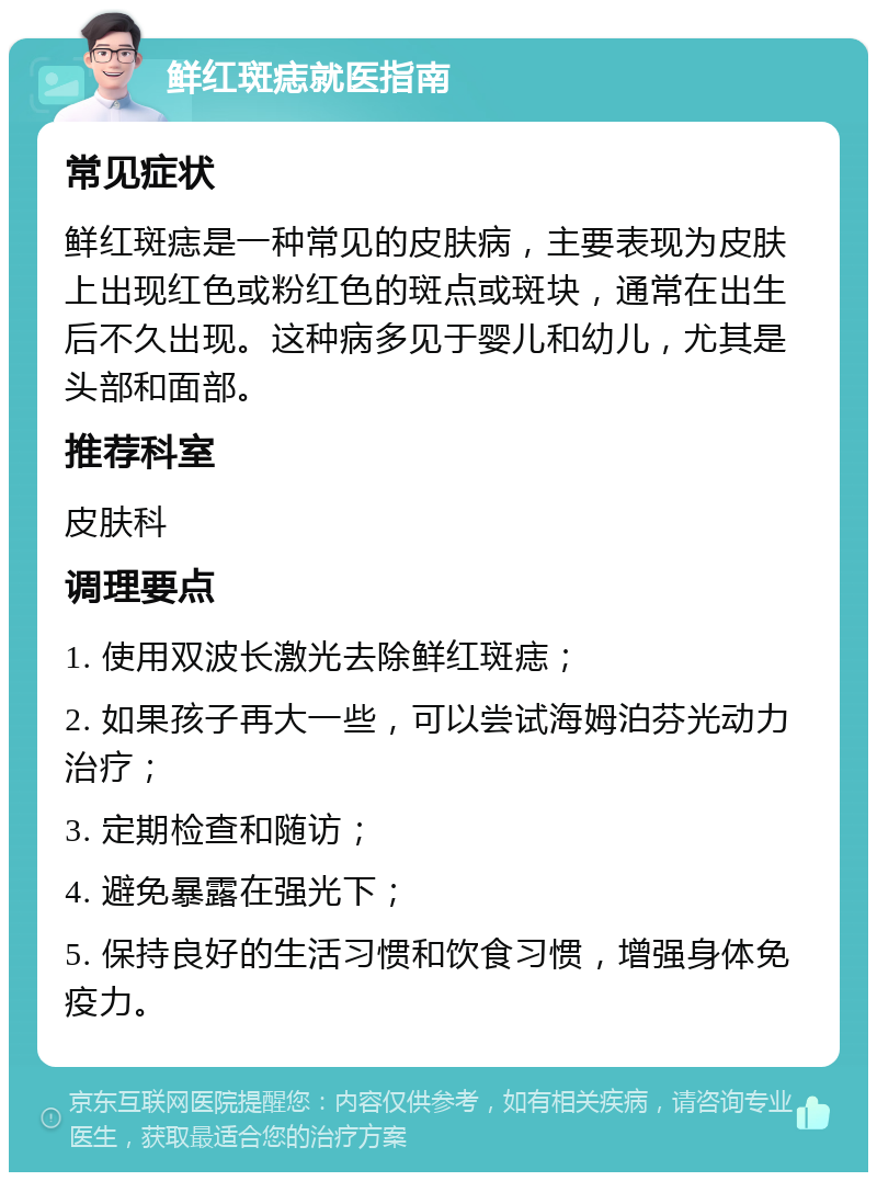 鲜红斑痣就医指南 常见症状 鲜红斑痣是一种常见的皮肤病，主要表现为皮肤上出现红色或粉红色的斑点或斑块，通常在出生后不久出现。这种病多见于婴儿和幼儿，尤其是头部和面部。 推荐科室 皮肤科 调理要点 1. 使用双波长激光去除鲜红斑痣； 2. 如果孩子再大一些，可以尝试海姆泊芬光动力治疗； 3. 定期检查和随访； 4. 避免暴露在强光下； 5. 保持良好的生活习惯和饮食习惯，增强身体免疫力。