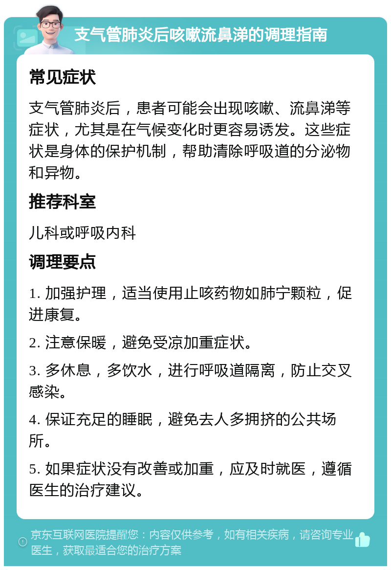 支气管肺炎后咳嗽流鼻涕的调理指南 常见症状 支气管肺炎后，患者可能会出现咳嗽、流鼻涕等症状，尤其是在气候变化时更容易诱发。这些症状是身体的保护机制，帮助清除呼吸道的分泌物和异物。 推荐科室 儿科或呼吸内科 调理要点 1. 加强护理，适当使用止咳药物如肺宁颗粒，促进康复。 2. 注意保暖，避免受凉加重症状。 3. 多休息，多饮水，进行呼吸道隔离，防止交叉感染。 4. 保证充足的睡眠，避免去人多拥挤的公共场所。 5. 如果症状没有改善或加重，应及时就医，遵循医生的治疗建议。