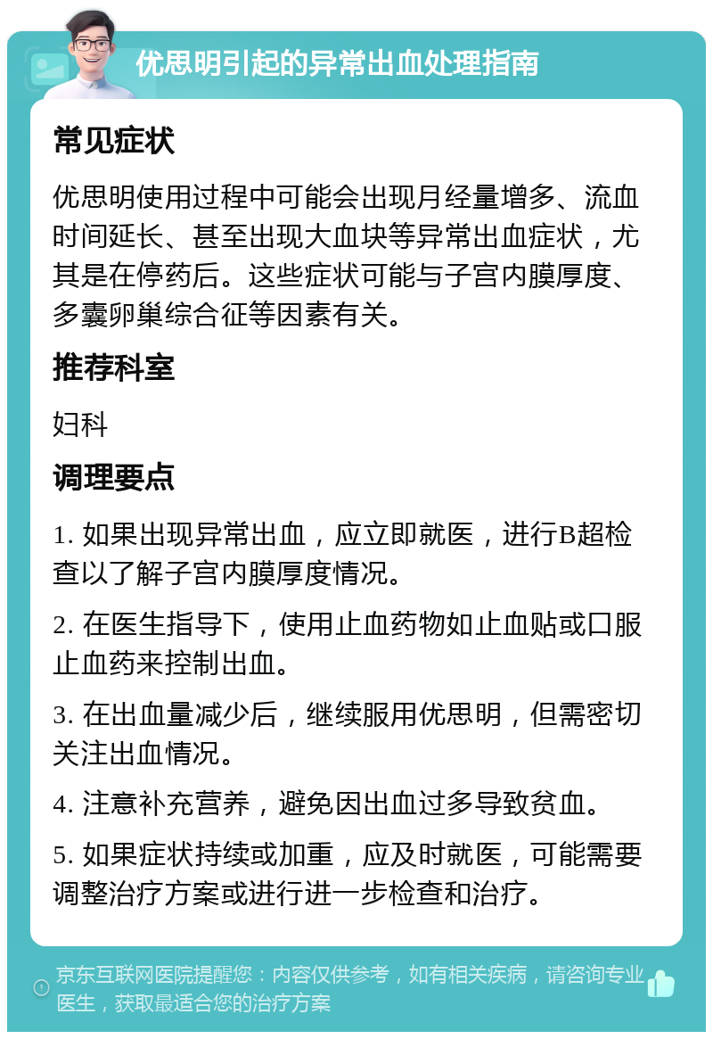 优思明引起的异常出血处理指南 常见症状 优思明使用过程中可能会出现月经量增多、流血时间延长、甚至出现大血块等异常出血症状，尤其是在停药后。这些症状可能与子宫内膜厚度、多囊卵巢综合征等因素有关。 推荐科室 妇科 调理要点 1. 如果出现异常出血，应立即就医，进行B超检查以了解子宫内膜厚度情况。 2. 在医生指导下，使用止血药物如止血贴或口服止血药来控制出血。 3. 在出血量减少后，继续服用优思明，但需密切关注出血情况。 4. 注意补充营养，避免因出血过多导致贫血。 5. 如果症状持续或加重，应及时就医，可能需要调整治疗方案或进行进一步检查和治疗。