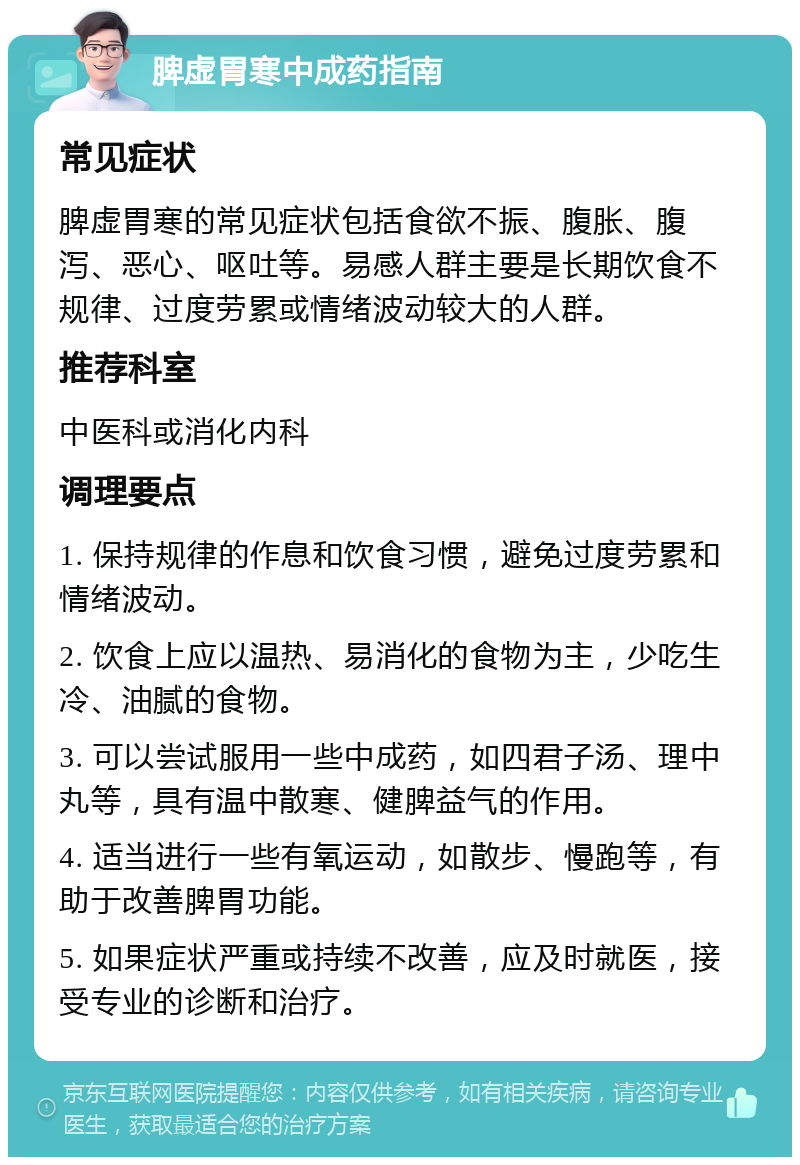 脾虚胃寒中成药指南 常见症状 脾虚胃寒的常见症状包括食欲不振、腹胀、腹泻、恶心、呕吐等。易感人群主要是长期饮食不规律、过度劳累或情绪波动较大的人群。 推荐科室 中医科或消化内科 调理要点 1. 保持规律的作息和饮食习惯，避免过度劳累和情绪波动。 2. 饮食上应以温热、易消化的食物为主，少吃生冷、油腻的食物。 3. 可以尝试服用一些中成药，如四君子汤、理中丸等，具有温中散寒、健脾益气的作用。 4. 适当进行一些有氧运动，如散步、慢跑等，有助于改善脾胃功能。 5. 如果症状严重或持续不改善，应及时就医，接受专业的诊断和治疗。