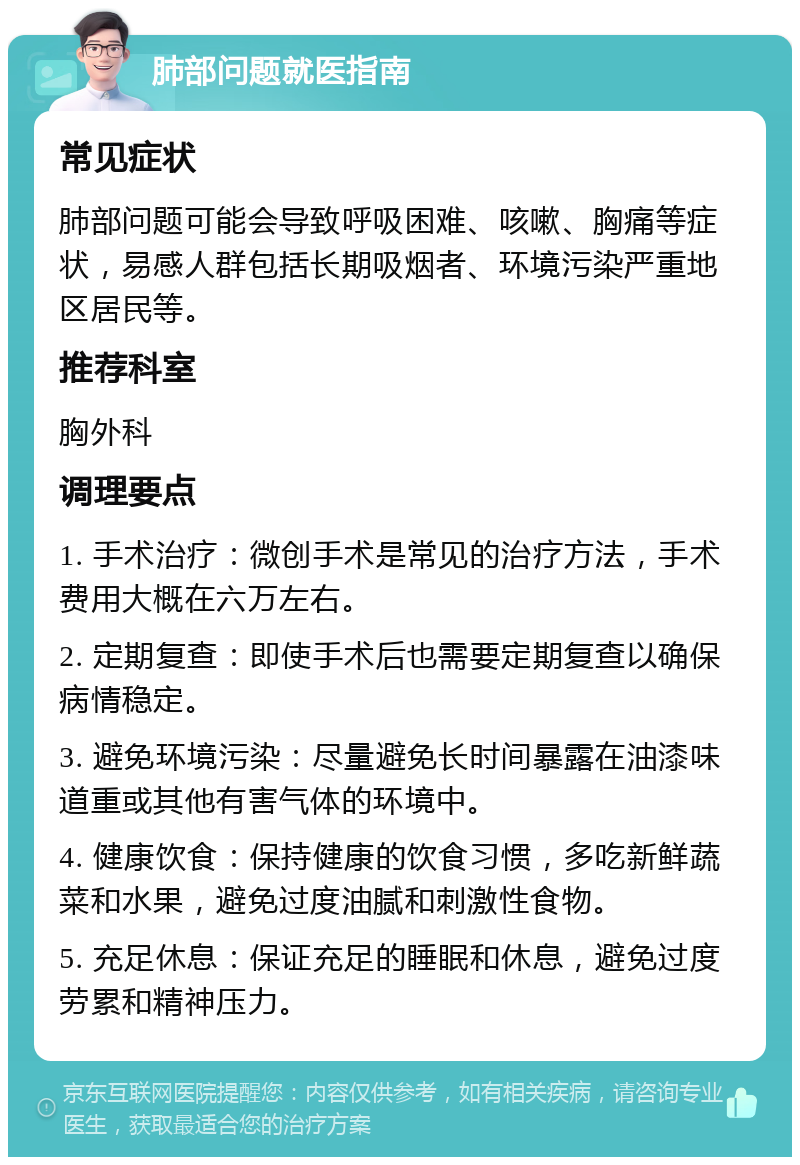 肺部问题就医指南 常见症状 肺部问题可能会导致呼吸困难、咳嗽、胸痛等症状，易感人群包括长期吸烟者、环境污染严重地区居民等。 推荐科室 胸外科 调理要点 1. 手术治疗：微创手术是常见的治疗方法，手术费用大概在六万左右。 2. 定期复查：即使手术后也需要定期复查以确保病情稳定。 3. 避免环境污染：尽量避免长时间暴露在油漆味道重或其他有害气体的环境中。 4. 健康饮食：保持健康的饮食习惯，多吃新鲜蔬菜和水果，避免过度油腻和刺激性食物。 5. 充足休息：保证充足的睡眠和休息，避免过度劳累和精神压力。