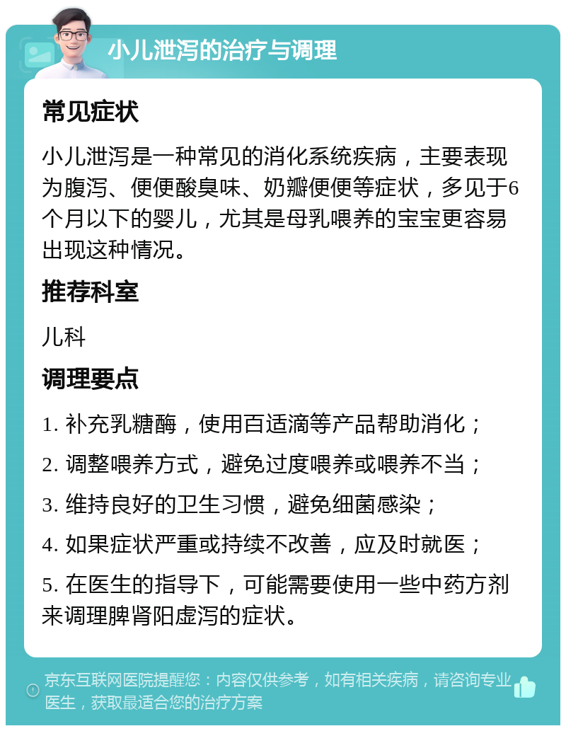 小儿泄泻的治疗与调理 常见症状 小儿泄泻是一种常见的消化系统疾病，主要表现为腹泻、便便酸臭味、奶瓣便便等症状，多见于6个月以下的婴儿，尤其是母乳喂养的宝宝更容易出现这种情况。 推荐科室 儿科 调理要点 1. 补充乳糖酶，使用百适滴等产品帮助消化； 2. 调整喂养方式，避免过度喂养或喂养不当； 3. 维持良好的卫生习惯，避免细菌感染； 4. 如果症状严重或持续不改善，应及时就医； 5. 在医生的指导下，可能需要使用一些中药方剂来调理脾肾阳虚泻的症状。