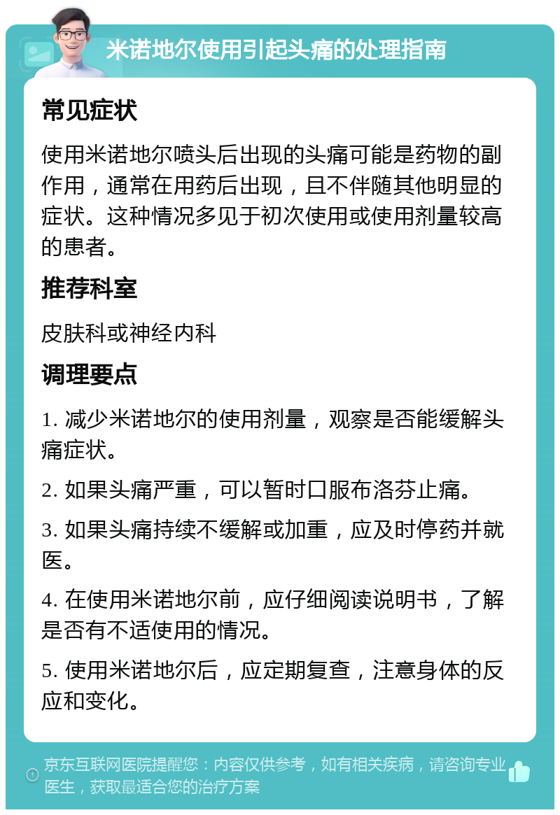 米诺地尔使用引起头痛的处理指南 常见症状 使用米诺地尔喷头后出现的头痛可能是药物的副作用，通常在用药后出现，且不伴随其他明显的症状。这种情况多见于初次使用或使用剂量较高的患者。 推荐科室 皮肤科或神经内科 调理要点 1. 减少米诺地尔的使用剂量，观察是否能缓解头痛症状。 2. 如果头痛严重，可以暂时口服布洛芬止痛。 3. 如果头痛持续不缓解或加重，应及时停药并就医。 4. 在使用米诺地尔前，应仔细阅读说明书，了解是否有不适使用的情况。 5. 使用米诺地尔后，应定期复查，注意身体的反应和变化。