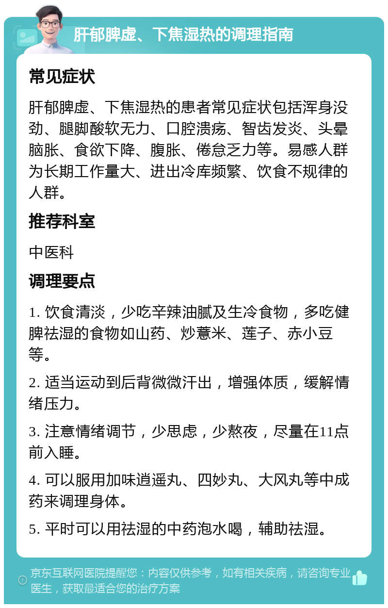 肝郁脾虚、下焦湿热的调理指南 常见症状 肝郁脾虚、下焦湿热的患者常见症状包括浑身没劲、腿脚酸软无力、口腔溃疡、智齿发炎、头晕脑胀、食欲下降、腹胀、倦怠乏力等。易感人群为长期工作量大、进出冷库频繁、饮食不规律的人群。 推荐科室 中医科 调理要点 1. 饮食清淡，少吃辛辣油腻及生冷食物，多吃健脾祛湿的食物如山药、炒薏米、莲子、赤小豆等。 2. 适当运动到后背微微汗出，增强体质，缓解情绪压力。 3. 注意情绪调节，少思虑，少熬夜，尽量在11点前入睡。 4. 可以服用加味逍遥丸、四妙丸、大风丸等中成药来调理身体。 5. 平时可以用祛湿的中药泡水喝，辅助祛湿。