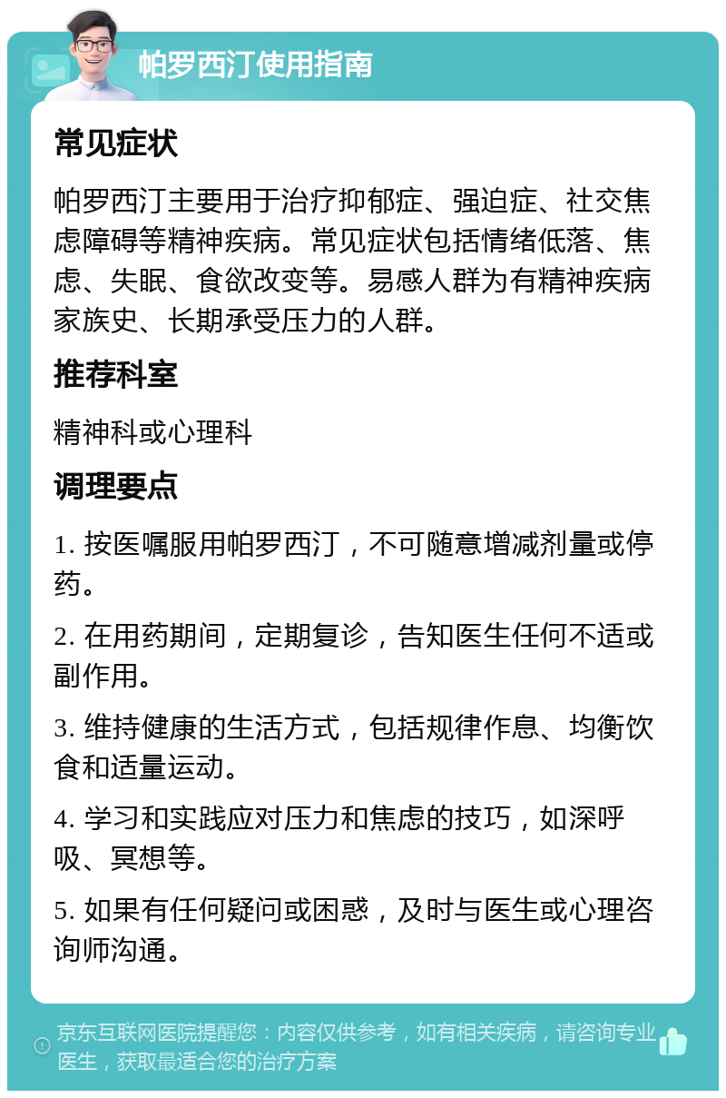 帕罗西汀使用指南 常见症状 帕罗西汀主要用于治疗抑郁症、强迫症、社交焦虑障碍等精神疾病。常见症状包括情绪低落、焦虑、失眠、食欲改变等。易感人群为有精神疾病家族史、长期承受压力的人群。 推荐科室 精神科或心理科 调理要点 1. 按医嘱服用帕罗西汀，不可随意增减剂量或停药。 2. 在用药期间，定期复诊，告知医生任何不适或副作用。 3. 维持健康的生活方式，包括规律作息、均衡饮食和适量运动。 4. 学习和实践应对压力和焦虑的技巧，如深呼吸、冥想等。 5. 如果有任何疑问或困惑，及时与医生或心理咨询师沟通。