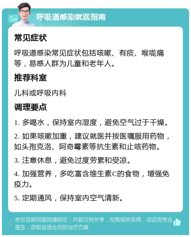 呼吸道感染就医指南 常见症状 呼吸道感染常见症状包括咳嗽、有痰、喉咙痛等，易感人群为儿童和老年人。 推荐科室 儿科或呼吸内科 调理要点 1. 多喝水，保持室内湿度，避免空气过于干燥。 2. 如果咳嗽加重，建议就医并按医嘱服用药物，如头孢克洛、阿奇霉素等抗生素和止咳药物。 3. 注意休息，避免过度劳累和受凉。 4. 加强营养，多吃富含维生素C的食物，增强免疫力。 5. 定期通风，保持室内空气清新。