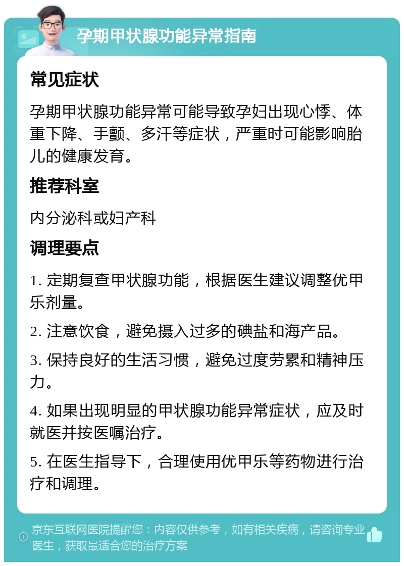 孕期甲状腺功能异常指南 常见症状 孕期甲状腺功能异常可能导致孕妇出现心悸、体重下降、手颤、多汗等症状，严重时可能影响胎儿的健康发育。 推荐科室 内分泌科或妇产科 调理要点 1. 定期复查甲状腺功能，根据医生建议调整优甲乐剂量。 2. 注意饮食，避免摄入过多的碘盐和海产品。 3. 保持良好的生活习惯，避免过度劳累和精神压力。 4. 如果出现明显的甲状腺功能异常症状，应及时就医并按医嘱治疗。 5. 在医生指导下，合理使用优甲乐等药物进行治疗和调理。