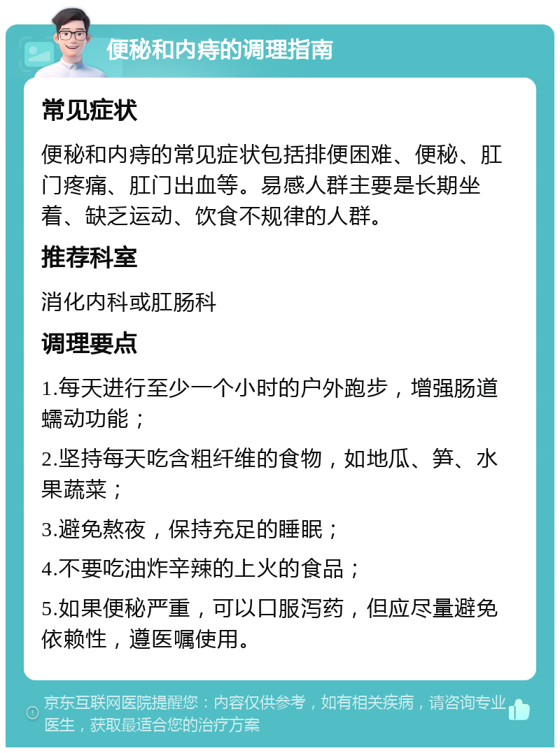 便秘和内痔的调理指南 常见症状 便秘和内痔的常见症状包括排便困难、便秘、肛门疼痛、肛门出血等。易感人群主要是长期坐着、缺乏运动、饮食不规律的人群。 推荐科室 消化内科或肛肠科 调理要点 1.每天进行至少一个小时的户外跑步，增强肠道蠕动功能； 2.坚持每天吃含粗纤维的食物，如地瓜、笋、水果蔬菜； 3.避免熬夜，保持充足的睡眠； 4.不要吃油炸辛辣的上火的食品； 5.如果便秘严重，可以口服泻药，但应尽量避免依赖性，遵医嘱使用。