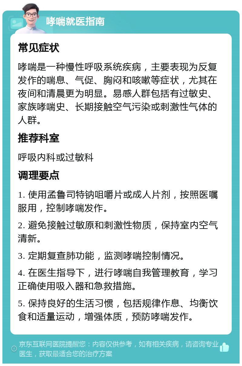 哮喘就医指南 常见症状 哮喘是一种慢性呼吸系统疾病，主要表现为反复发作的喘息、气促、胸闷和咳嗽等症状，尤其在夜间和清晨更为明显。易感人群包括有过敏史、家族哮喘史、长期接触空气污染或刺激性气体的人群。 推荐科室 呼吸内科或过敏科 调理要点 1. 使用孟鲁司特钠咀嚼片或成人片剂，按照医嘱服用，控制哮喘发作。 2. 避免接触过敏原和刺激性物质，保持室内空气清新。 3. 定期复查肺功能，监测哮喘控制情况。 4. 在医生指导下，进行哮喘自我管理教育，学习正确使用吸入器和急救措施。 5. 保持良好的生活习惯，包括规律作息、均衡饮食和适量运动，增强体质，预防哮喘发作。