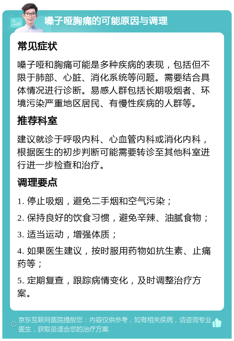 嗓子哑胸痛的可能原因与调理 常见症状 嗓子哑和胸痛可能是多种疾病的表现，包括但不限于肺部、心脏、消化系统等问题。需要结合具体情况进行诊断。易感人群包括长期吸烟者、环境污染严重地区居民、有慢性疾病的人群等。 推荐科室 建议就诊于呼吸内科、心血管内科或消化内科，根据医生的初步判断可能需要转诊至其他科室进行进一步检查和治疗。 调理要点 1. 停止吸烟，避免二手烟和空气污染； 2. 保持良好的饮食习惯，避免辛辣、油腻食物； 3. 适当运动，增强体质； 4. 如果医生建议，按时服用药物如抗生素、止痛药等； 5. 定期复查，跟踪病情变化，及时调整治疗方案。