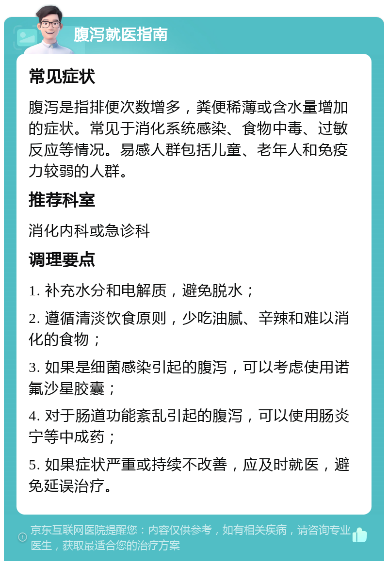 腹泻就医指南 常见症状 腹泻是指排便次数增多，粪便稀薄或含水量增加的症状。常见于消化系统感染、食物中毒、过敏反应等情况。易感人群包括儿童、老年人和免疫力较弱的人群。 推荐科室 消化内科或急诊科 调理要点 1. 补充水分和电解质，避免脱水； 2. 遵循清淡饮食原则，少吃油腻、辛辣和难以消化的食物； 3. 如果是细菌感染引起的腹泻，可以考虑使用诺氟沙星胶囊； 4. 对于肠道功能紊乱引起的腹泻，可以使用肠炎宁等中成药； 5. 如果症状严重或持续不改善，应及时就医，避免延误治疗。