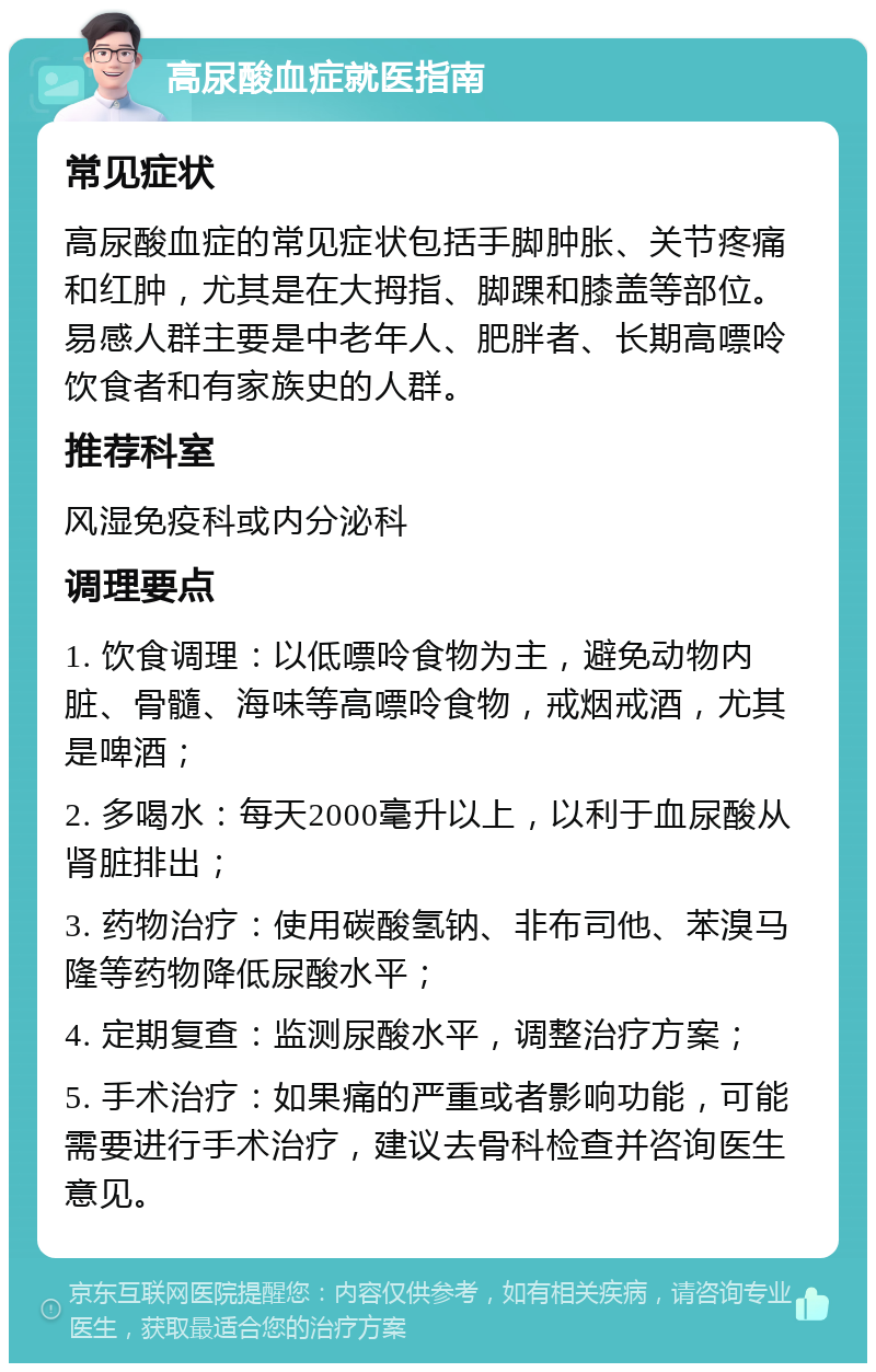 高尿酸血症就医指南 常见症状 高尿酸血症的常见症状包括手脚肿胀、关节疼痛和红肿，尤其是在大拇指、脚踝和膝盖等部位。易感人群主要是中老年人、肥胖者、长期高嘌呤饮食者和有家族史的人群。 推荐科室 风湿免疫科或内分泌科 调理要点 1. 饮食调理：以低嘌呤食物为主，避免动物内脏、骨髓、海味等高嘌呤食物，戒烟戒酒，尤其是啤酒； 2. 多喝水：每天2000毫升以上，以利于血尿酸从肾脏排出； 3. 药物治疗：使用碳酸氢钠、非布司他、苯溴马隆等药物降低尿酸水平； 4. 定期复查：监测尿酸水平，调整治疗方案； 5. 手术治疗：如果痛的严重或者影响功能，可能需要进行手术治疗，建议去骨科检查并咨询医生意见。