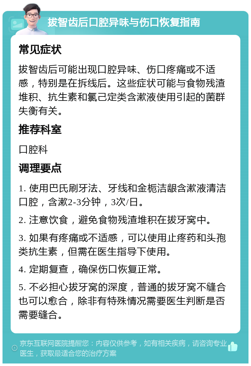 拔智齿后口腔异味与伤口恢复指南 常见症状 拔智齿后可能出现口腔异味、伤口疼痛或不适感，特别是在拆线后。这些症状可能与食物残渣堆积、抗生素和氯己定类含漱液使用引起的菌群失衡有关。 推荐科室 口腔科 调理要点 1. 使用巴氏刷牙法、牙线和金栀洁龈含漱液清洁口腔，含漱2-3分钟，3次/日。 2. 注意饮食，避免食物残渣堆积在拔牙窝中。 3. 如果有疼痛或不适感，可以使用止疼药和头孢类抗生素，但需在医生指导下使用。 4. 定期复查，确保伤口恢复正常。 5. 不必担心拔牙窝的深度，普通的拔牙窝不缝合也可以愈合，除非有特殊情况需要医生判断是否需要缝合。