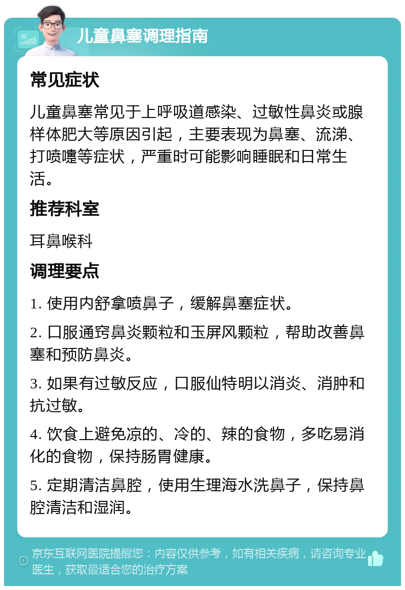 儿童鼻塞调理指南 常见症状 儿童鼻塞常见于上呼吸道感染、过敏性鼻炎或腺样体肥大等原因引起，主要表现为鼻塞、流涕、打喷嚏等症状，严重时可能影响睡眠和日常生活。 推荐科室 耳鼻喉科 调理要点 1. 使用内舒拿喷鼻子，缓解鼻塞症状。 2. 口服通窍鼻炎颗粒和玉屏风颗粒，帮助改善鼻塞和预防鼻炎。 3. 如果有过敏反应，口服仙特明以消炎、消肿和抗过敏。 4. 饮食上避免凉的、冷的、辣的食物，多吃易消化的食物，保持肠胃健康。 5. 定期清洁鼻腔，使用生理海水洗鼻子，保持鼻腔清洁和湿润。