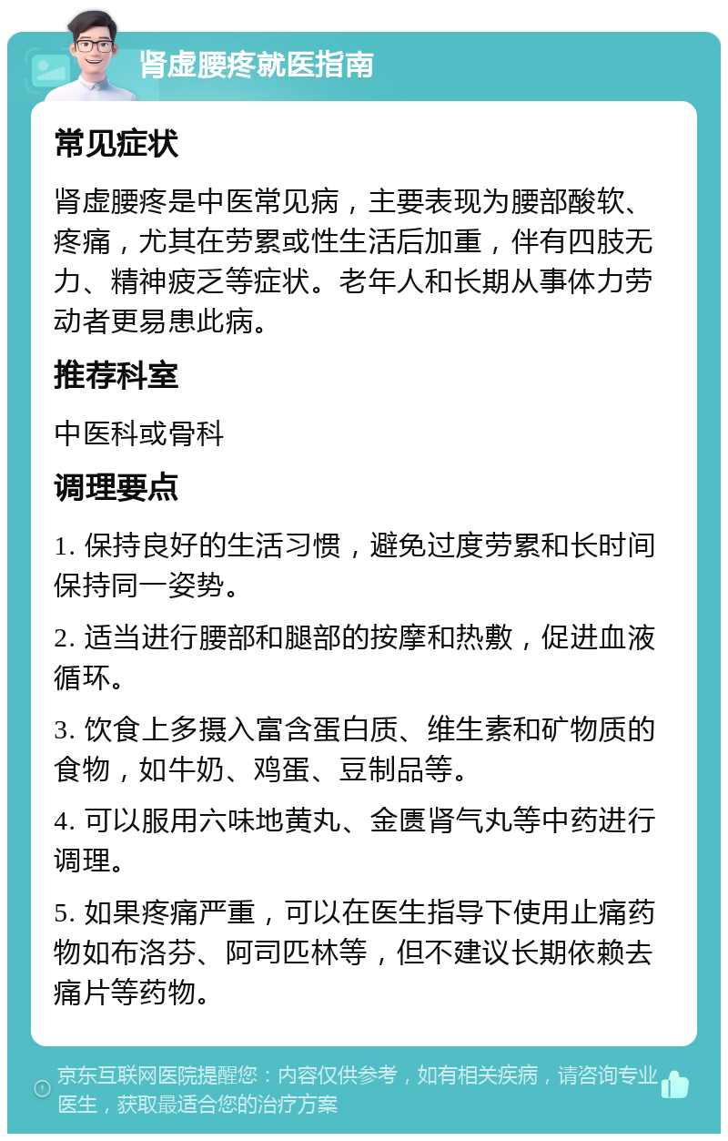 肾虚腰疼就医指南 常见症状 肾虚腰疼是中医常见病，主要表现为腰部酸软、疼痛，尤其在劳累或性生活后加重，伴有四肢无力、精神疲乏等症状。老年人和长期从事体力劳动者更易患此病。 推荐科室 中医科或骨科 调理要点 1. 保持良好的生活习惯，避免过度劳累和长时间保持同一姿势。 2. 适当进行腰部和腿部的按摩和热敷，促进血液循环。 3. 饮食上多摄入富含蛋白质、维生素和矿物质的食物，如牛奶、鸡蛋、豆制品等。 4. 可以服用六味地黄丸、金匮肾气丸等中药进行调理。 5. 如果疼痛严重，可以在医生指导下使用止痛药物如布洛芬、阿司匹林等，但不建议长期依赖去痛片等药物。