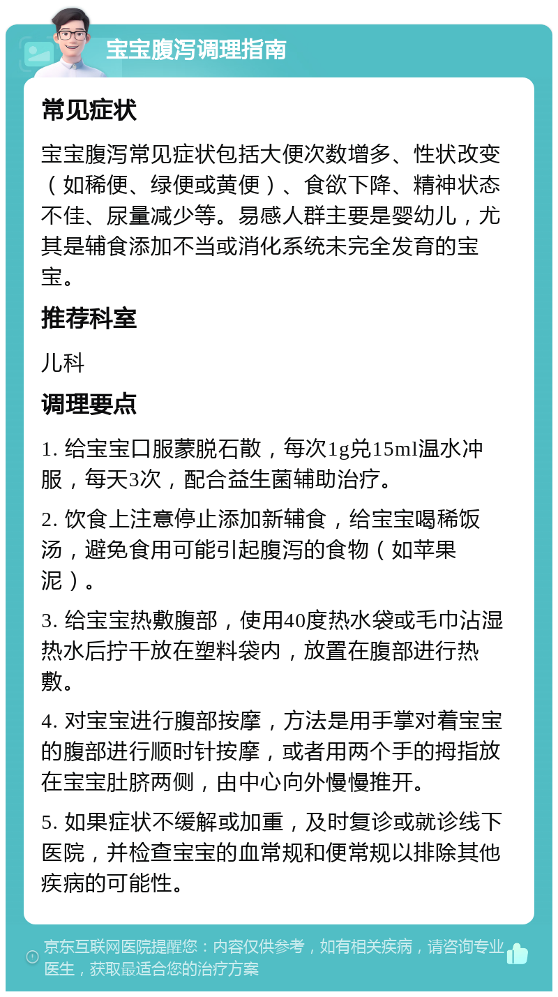 宝宝腹泻调理指南 常见症状 宝宝腹泻常见症状包括大便次数增多、性状改变（如稀便、绿便或黄便）、食欲下降、精神状态不佳、尿量减少等。易感人群主要是婴幼儿，尤其是辅食添加不当或消化系统未完全发育的宝宝。 推荐科室 儿科 调理要点 1. 给宝宝口服蒙脱石散，每次1g兑15ml温水冲服，每天3次，配合益生菌辅助治疗。 2. 饮食上注意停止添加新辅食，给宝宝喝稀饭汤，避免食用可能引起腹泻的食物（如苹果泥）。 3. 给宝宝热敷腹部，使用40度热水袋或毛巾沾湿热水后拧干放在塑料袋内，放置在腹部进行热敷。 4. 对宝宝进行腹部按摩，方法是用手掌对着宝宝的腹部进行顺时针按摩，或者用两个手的拇指放在宝宝肚脐两侧，由中心向外慢慢推开。 5. 如果症状不缓解或加重，及时复诊或就诊线下医院，并检查宝宝的血常规和便常规以排除其他疾病的可能性。