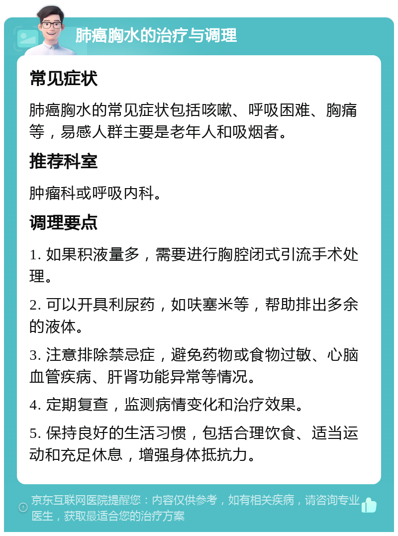 肺癌胸水的治疗与调理 常见症状 肺癌胸水的常见症状包括咳嗽、呼吸困难、胸痛等，易感人群主要是老年人和吸烟者。 推荐科室 肿瘤科或呼吸内科。 调理要点 1. 如果积液量多，需要进行胸腔闭式引流手术处理。 2. 可以开具利尿药，如呋塞米等，帮助排出多余的液体。 3. 注意排除禁忌症，避免药物或食物过敏、心脑血管疾病、肝肾功能异常等情况。 4. 定期复查，监测病情变化和治疗效果。 5. 保持良好的生活习惯，包括合理饮食、适当运动和充足休息，增强身体抵抗力。