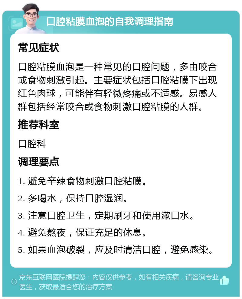 口腔粘膜血泡的自我调理指南 常见症状 口腔粘膜血泡是一种常见的口腔问题，多由咬合或食物刺激引起。主要症状包括口腔粘膜下出现红色肉球，可能伴有轻微疼痛或不适感。易感人群包括经常咬合或食物刺激口腔粘膜的人群。 推荐科室 口腔科 调理要点 1. 避免辛辣食物刺激口腔粘膜。 2. 多喝水，保持口腔湿润。 3. 注意口腔卫生，定期刷牙和使用漱口水。 4. 避免熬夜，保证充足的休息。 5. 如果血泡破裂，应及时清洁口腔，避免感染。