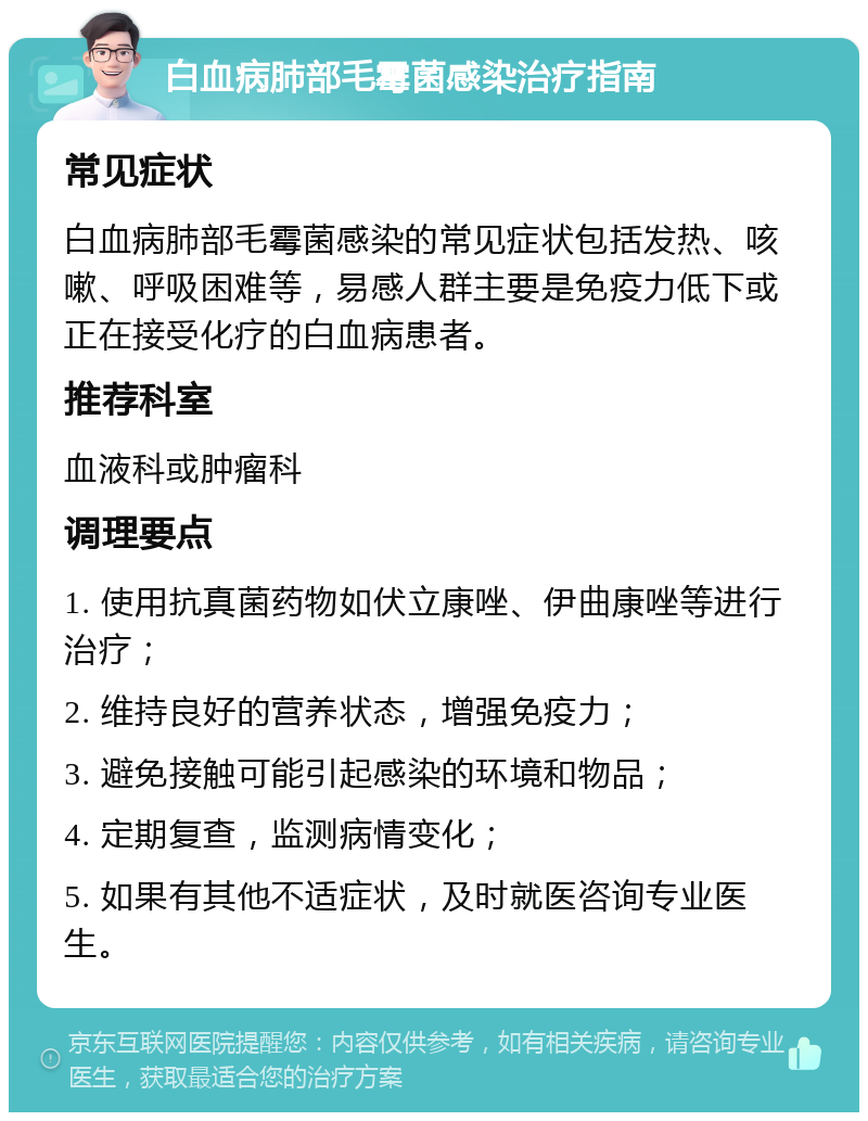 白血病肺部毛霉菌感染治疗指南 常见症状 白血病肺部毛霉菌感染的常见症状包括发热、咳嗽、呼吸困难等，易感人群主要是免疫力低下或正在接受化疗的白血病患者。 推荐科室 血液科或肿瘤科 调理要点 1. 使用抗真菌药物如伏立康唑、伊曲康唑等进行治疗； 2. 维持良好的营养状态，增强免疫力； 3. 避免接触可能引起感染的环境和物品； 4. 定期复查，监测病情变化； 5. 如果有其他不适症状，及时就医咨询专业医生。