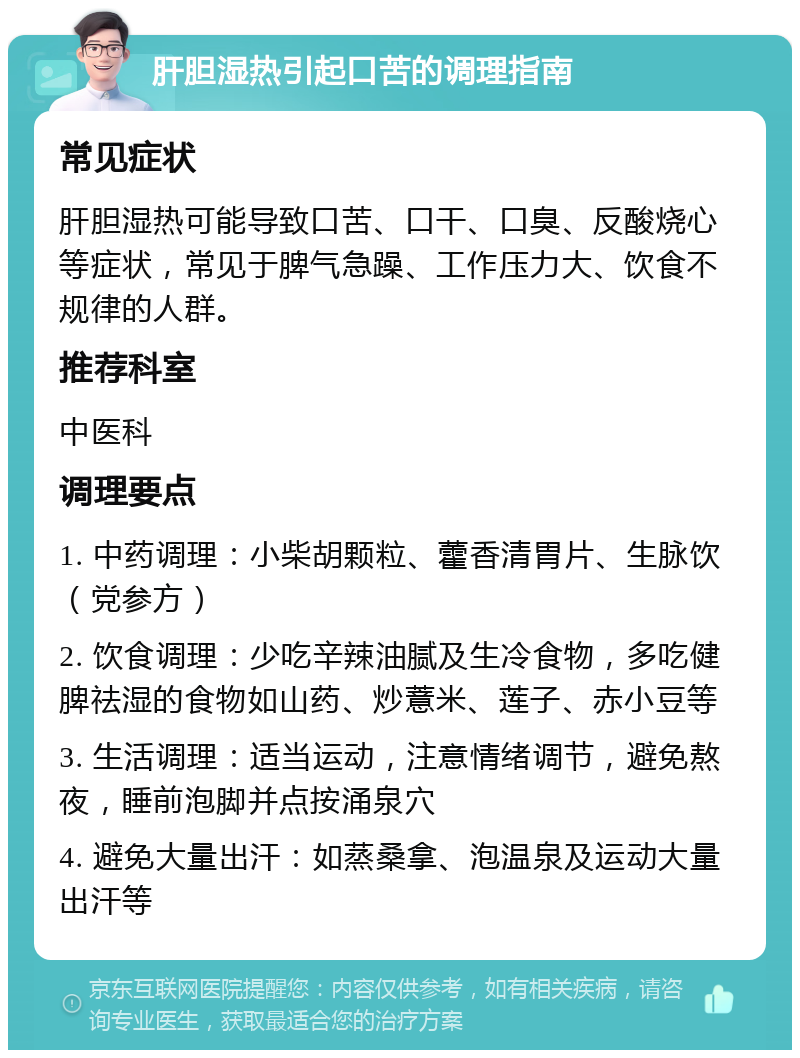 肝胆湿热引起口苦的调理指南 常见症状 肝胆湿热可能导致口苦、口干、口臭、反酸烧心等症状，常见于脾气急躁、工作压力大、饮食不规律的人群。 推荐科室 中医科 调理要点 1. 中药调理：小柴胡颗粒、藿香清胃片、生脉饮（党参方） 2. 饮食调理：少吃辛辣油腻及生冷食物，多吃健脾祛湿的食物如山药、炒薏米、莲子、赤小豆等 3. 生活调理：适当运动，注意情绪调节，避免熬夜，睡前泡脚并点按涌泉穴 4. 避免大量出汗：如蒸桑拿、泡温泉及运动大量出汗等