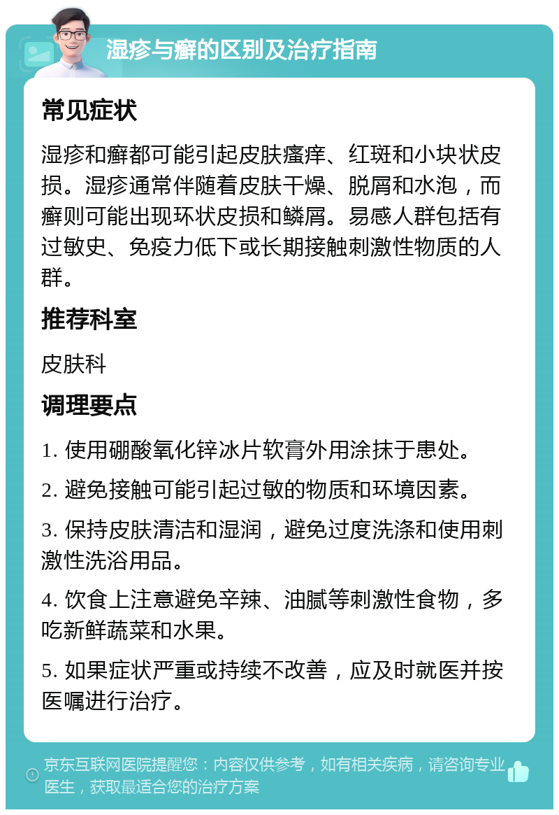 湿疹与癣的区别及治疗指南 常见症状 湿疹和癣都可能引起皮肤瘙痒、红斑和小块状皮损。湿疹通常伴随着皮肤干燥、脱屑和水泡，而癣则可能出现环状皮损和鳞屑。易感人群包括有过敏史、免疫力低下或长期接触刺激性物质的人群。 推荐科室 皮肤科 调理要点 1. 使用硼酸氧化锌冰片软膏外用涂抹于患处。 2. 避免接触可能引起过敏的物质和环境因素。 3. 保持皮肤清洁和湿润，避免过度洗涤和使用刺激性洗浴用品。 4. 饮食上注意避免辛辣、油腻等刺激性食物，多吃新鲜蔬菜和水果。 5. 如果症状严重或持续不改善，应及时就医并按医嘱进行治疗。