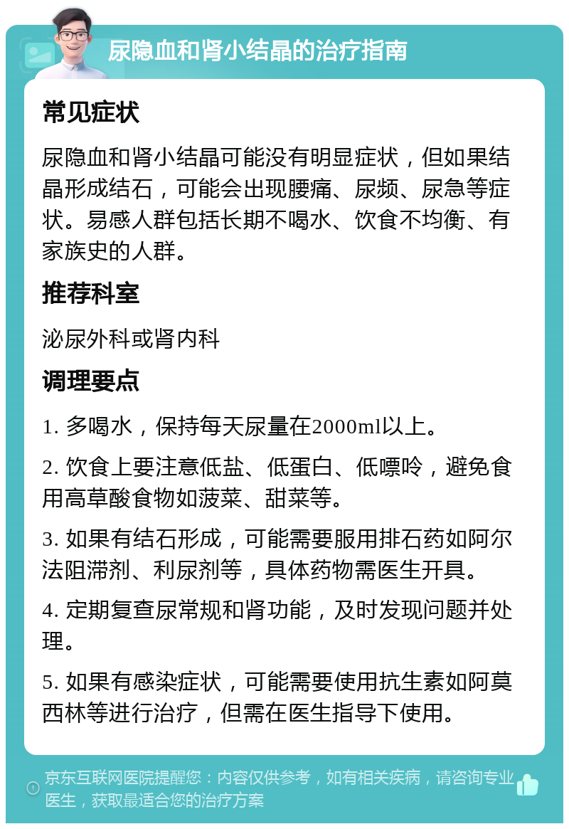 尿隐血和肾小结晶的治疗指南 常见症状 尿隐血和肾小结晶可能没有明显症状，但如果结晶形成结石，可能会出现腰痛、尿频、尿急等症状。易感人群包括长期不喝水、饮食不均衡、有家族史的人群。 推荐科室 泌尿外科或肾内科 调理要点 1. 多喝水，保持每天尿量在2000ml以上。 2. 饮食上要注意低盐、低蛋白、低嘌呤，避免食用高草酸食物如菠菜、甜菜等。 3. 如果有结石形成，可能需要服用排石药如阿尔法阻滞剂、利尿剂等，具体药物需医生开具。 4. 定期复查尿常规和肾功能，及时发现问题并处理。 5. 如果有感染症状，可能需要使用抗生素如阿莫西林等进行治疗，但需在医生指导下使用。