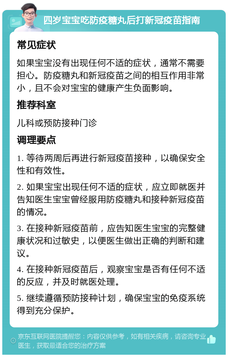 四岁宝宝吃防疫糖丸后打新冠疫苗指南 常见症状 如果宝宝没有出现任何不适的症状，通常不需要担心。防疫糖丸和新冠疫苗之间的相互作用非常小，且不会对宝宝的健康产生负面影响。 推荐科室 儿科或预防接种门诊 调理要点 1. 等待两周后再进行新冠疫苗接种，以确保安全性和有效性。 2. 如果宝宝出现任何不适的症状，应立即就医并告知医生宝宝曾经服用防疫糖丸和接种新冠疫苗的情况。 3. 在接种新冠疫苗前，应告知医生宝宝的完整健康状况和过敏史，以便医生做出正确的判断和建议。 4. 在接种新冠疫苗后，观察宝宝是否有任何不适的反应，并及时就医处理。 5. 继续遵循预防接种计划，确保宝宝的免疫系统得到充分保护。