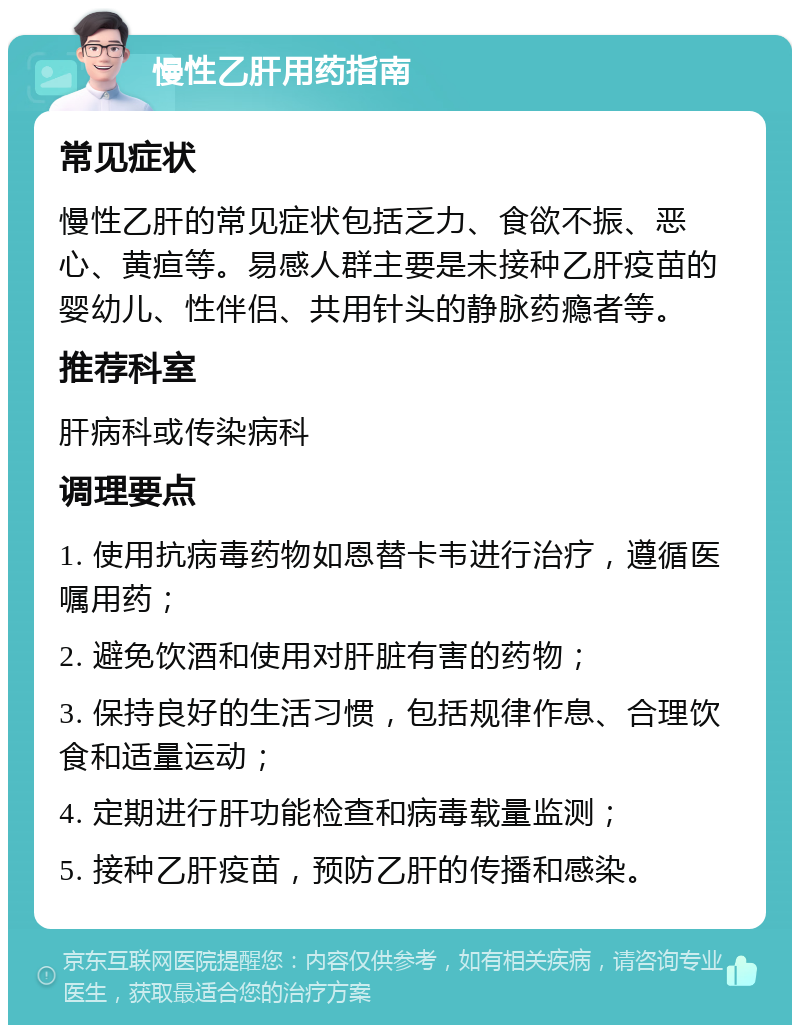 慢性乙肝用药指南 常见症状 慢性乙肝的常见症状包括乏力、食欲不振、恶心、黄疸等。易感人群主要是未接种乙肝疫苗的婴幼儿、性伴侣、共用针头的静脉药瘾者等。 推荐科室 肝病科或传染病科 调理要点 1. 使用抗病毒药物如恩替卡韦进行治疗，遵循医嘱用药； 2. 避免饮酒和使用对肝脏有害的药物； 3. 保持良好的生活习惯，包括规律作息、合理饮食和适量运动； 4. 定期进行肝功能检查和病毒载量监测； 5. 接种乙肝疫苗，预防乙肝的传播和感染。