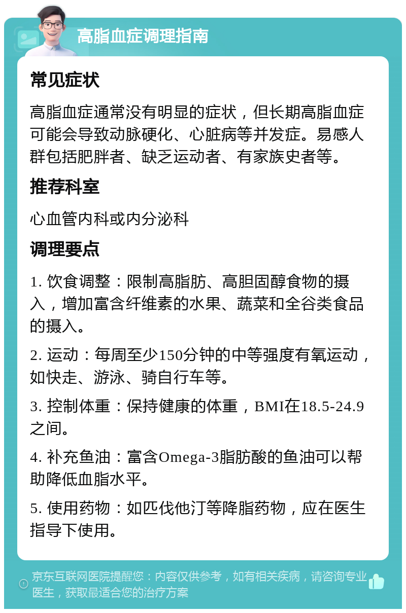 高脂血症调理指南 常见症状 高脂血症通常没有明显的症状，但长期高脂血症可能会导致动脉硬化、心脏病等并发症。易感人群包括肥胖者、缺乏运动者、有家族史者等。 推荐科室 心血管内科或内分泌科 调理要点 1. 饮食调整：限制高脂肪、高胆固醇食物的摄入，增加富含纤维素的水果、蔬菜和全谷类食品的摄入。 2. 运动：每周至少150分钟的中等强度有氧运动，如快走、游泳、骑自行车等。 3. 控制体重：保持健康的体重，BMI在18.5-24.9之间。 4. 补充鱼油：富含Omega-3脂肪酸的鱼油可以帮助降低血脂水平。 5. 使用药物：如匹伐他汀等降脂药物，应在医生指导下使用。