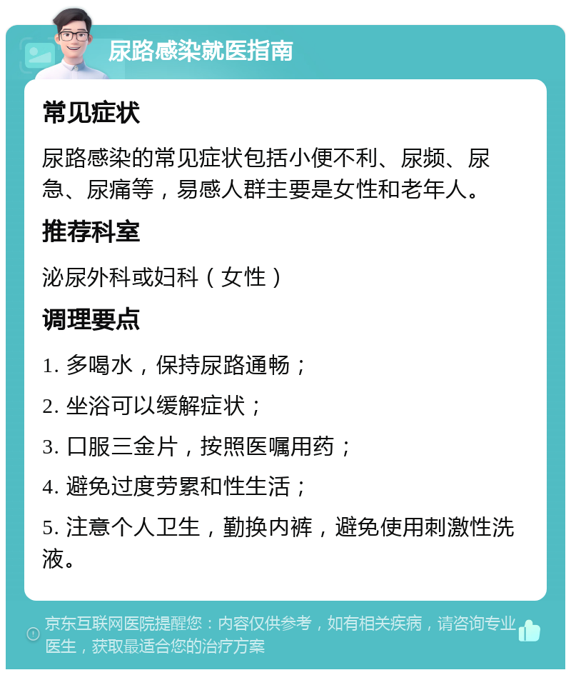 尿路感染就医指南 常见症状 尿路感染的常见症状包括小便不利、尿频、尿急、尿痛等，易感人群主要是女性和老年人。 推荐科室 泌尿外科或妇科（女性） 调理要点 1. 多喝水，保持尿路通畅； 2. 坐浴可以缓解症状； 3. 口服三金片，按照医嘱用药； 4. 避免过度劳累和性生活； 5. 注意个人卫生，勤换内裤，避免使用刺激性洗液。