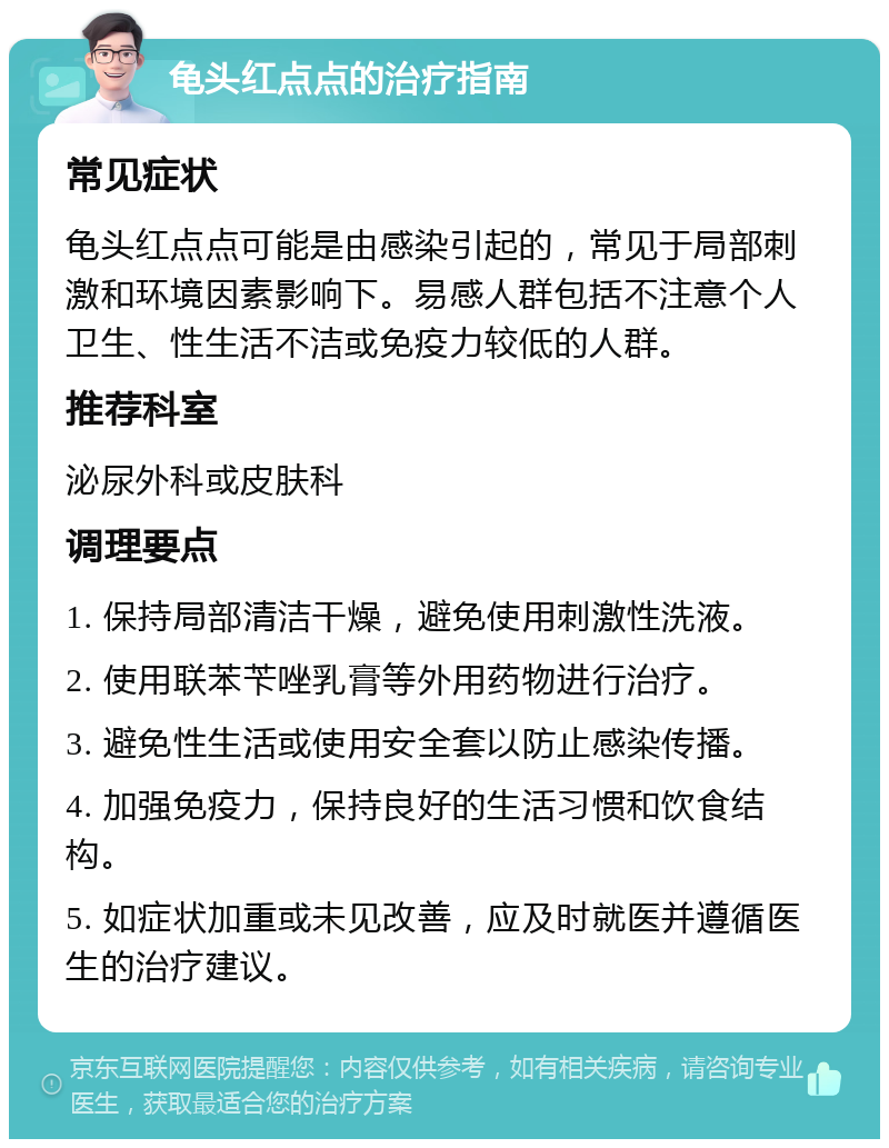 龟头红点点的治疗指南 常见症状 龟头红点点可能是由感染引起的，常见于局部刺激和环境因素影响下。易感人群包括不注意个人卫生、性生活不洁或免疫力较低的人群。 推荐科室 泌尿外科或皮肤科 调理要点 1. 保持局部清洁干燥，避免使用刺激性洗液。 2. 使用联苯苄唑乳膏等外用药物进行治疗。 3. 避免性生活或使用安全套以防止感染传播。 4. 加强免疫力，保持良好的生活习惯和饮食结构。 5. 如症状加重或未见改善，应及时就医并遵循医生的治疗建议。