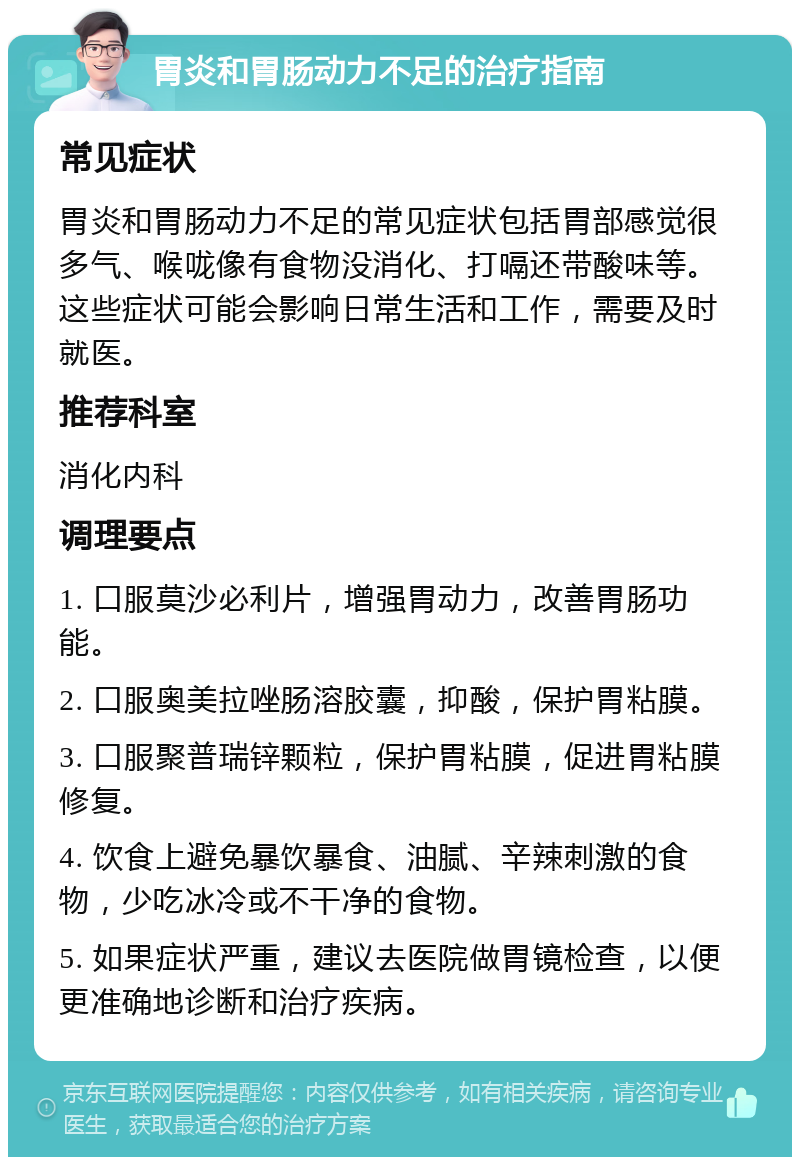 胃炎和胃肠动力不足的治疗指南 常见症状 胃炎和胃肠动力不足的常见症状包括胃部感觉很多气、喉咙像有食物没消化、打嗝还带酸味等。这些症状可能会影响日常生活和工作，需要及时就医。 推荐科室 消化内科 调理要点 1. 口服莫沙必利片，增强胃动力，改善胃肠功能。 2. 口服奥美拉唑肠溶胶囊，抑酸，保护胃粘膜。 3. 口服聚普瑞锌颗粒，保护胃粘膜，促进胃粘膜修复。 4. 饮食上避免暴饮暴食、油腻、辛辣刺激的食物，少吃冰冷或不干净的食物。 5. 如果症状严重，建议去医院做胃镜检查，以便更准确地诊断和治疗疾病。