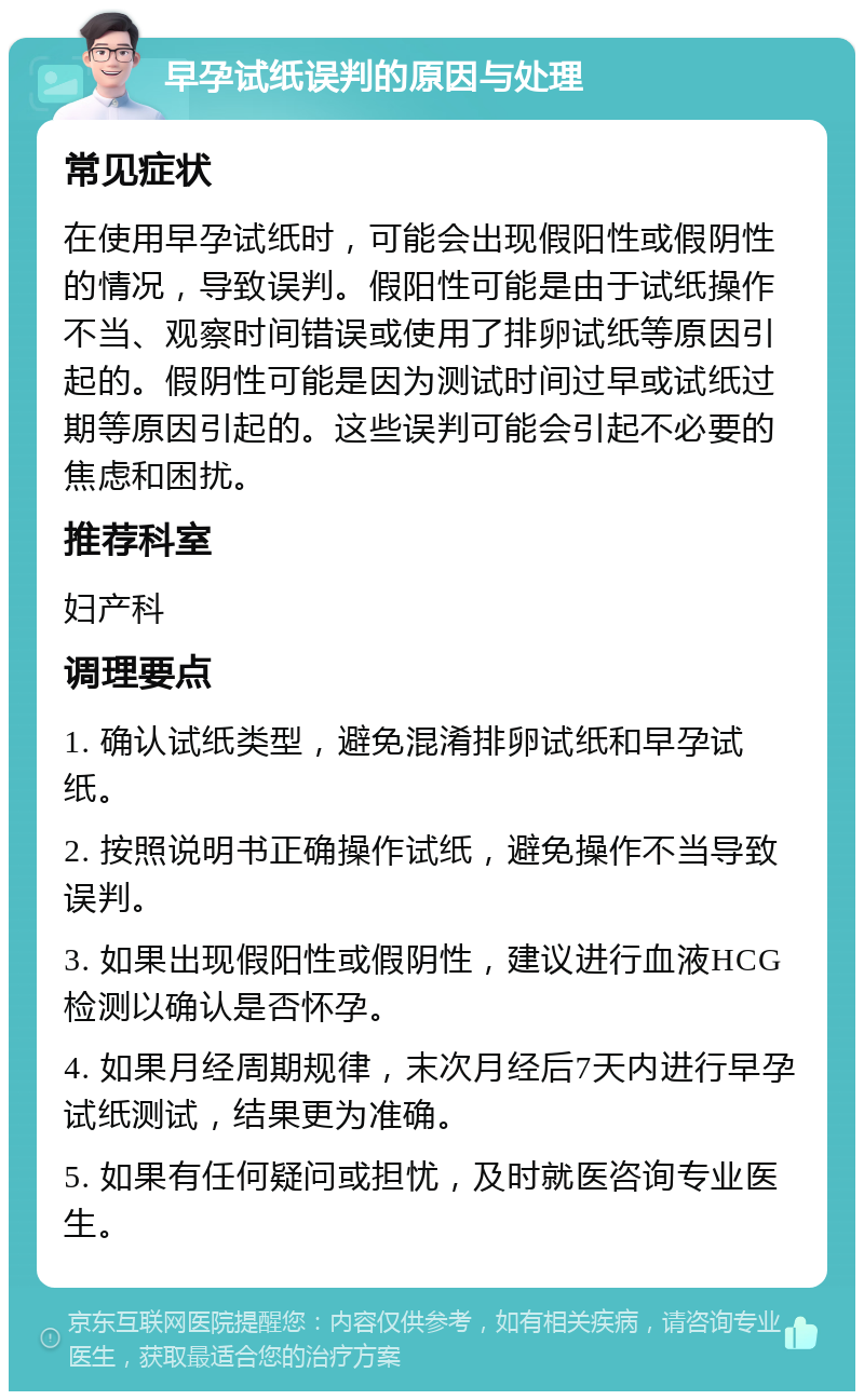 早孕试纸误判的原因与处理 常见症状 在使用早孕试纸时，可能会出现假阳性或假阴性的情况，导致误判。假阳性可能是由于试纸操作不当、观察时间错误或使用了排卵试纸等原因引起的。假阴性可能是因为测试时间过早或试纸过期等原因引起的。这些误判可能会引起不必要的焦虑和困扰。 推荐科室 妇产科 调理要点 1. 确认试纸类型，避免混淆排卵试纸和早孕试纸。 2. 按照说明书正确操作试纸，避免操作不当导致误判。 3. 如果出现假阳性或假阴性，建议进行血液HCG检测以确认是否怀孕。 4. 如果月经周期规律，末次月经后7天内进行早孕试纸测试，结果更为准确。 5. 如果有任何疑问或担忧，及时就医咨询专业医生。