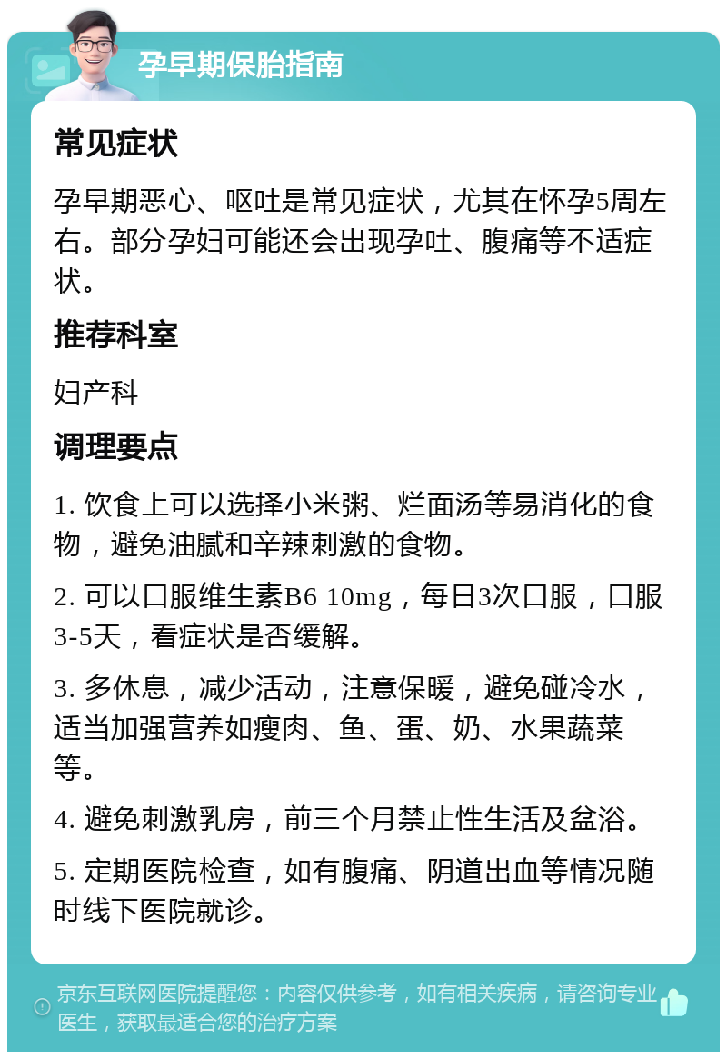 孕早期保胎指南 常见症状 孕早期恶心、呕吐是常见症状，尤其在怀孕5周左右。部分孕妇可能还会出现孕吐、腹痛等不适症状。 推荐科室 妇产科 调理要点 1. 饮食上可以选择小米粥、烂面汤等易消化的食物，避免油腻和辛辣刺激的食物。 2. 可以口服维生素B6 10mg，每日3次口服，口服3-5天，看症状是否缓解。 3. 多休息，减少活动，注意保暖，避免碰冷水，适当加强营养如瘦肉、鱼、蛋、奶、水果蔬菜等。 4. 避免刺激乳房，前三个月禁止性生活及盆浴。 5. 定期医院检查，如有腹痛、阴道出血等情况随时线下医院就诊。