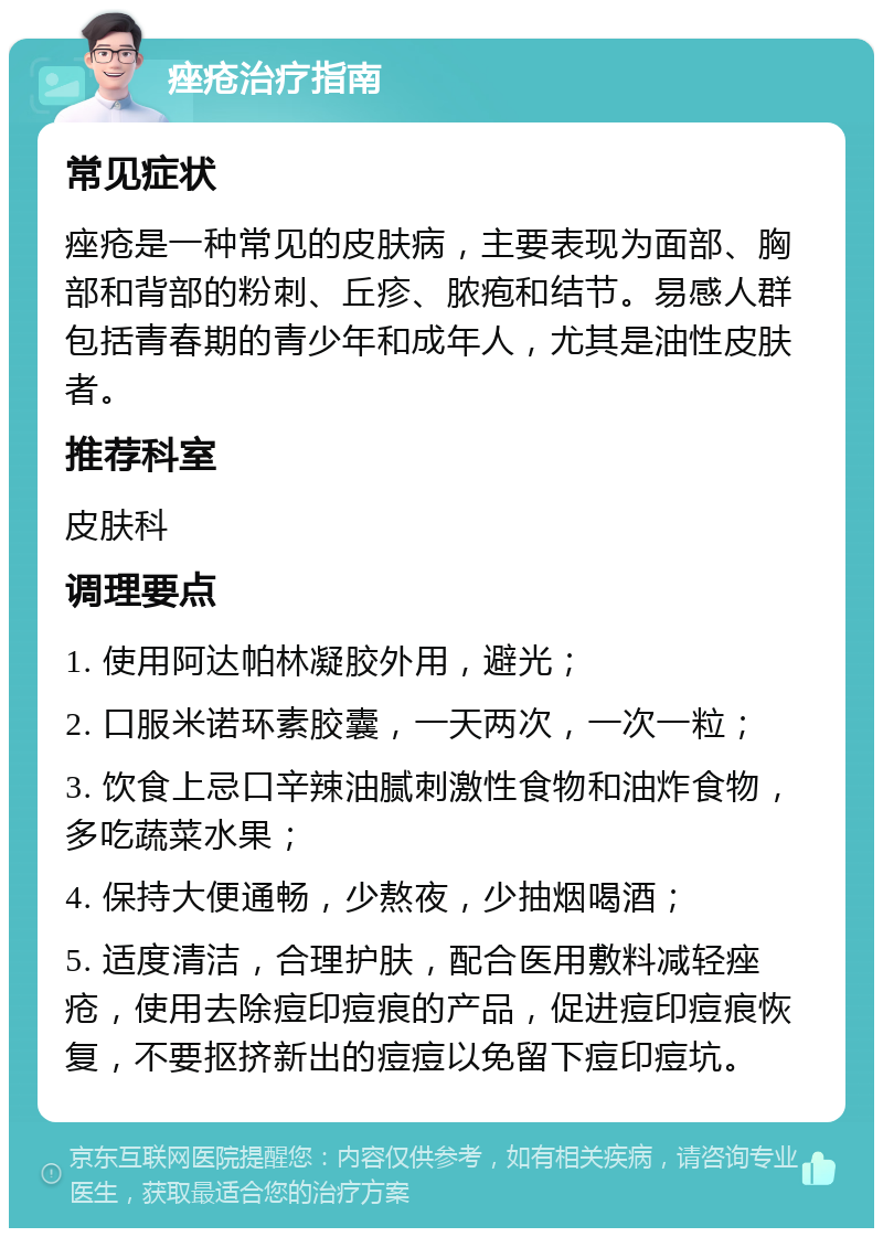 痤疮治疗指南 常见症状 痤疮是一种常见的皮肤病，主要表现为面部、胸部和背部的粉刺、丘疹、脓疱和结节。易感人群包括青春期的青少年和成年人，尤其是油性皮肤者。 推荐科室 皮肤科 调理要点 1. 使用阿达帕林凝胶外用，避光； 2. 口服米诺环素胶囊，一天两次，一次一粒； 3. 饮食上忌口辛辣油腻刺激性食物和油炸食物，多吃蔬菜水果； 4. 保持大便通畅，少熬夜，少抽烟喝酒； 5. 适度清洁，合理护肤，配合医用敷料减轻痤疮，使用去除痘印痘痕的产品，促进痘印痘痕恢复，不要抠挤新出的痘痘以免留下痘印痘坑。