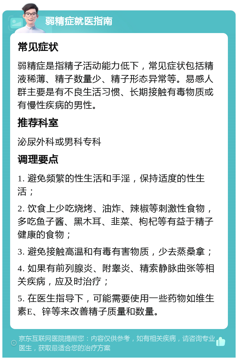 弱精症就医指南 常见症状 弱精症是指精子活动能力低下，常见症状包括精液稀薄、精子数量少、精子形态异常等。易感人群主要是有不良生活习惯、长期接触有毒物质或有慢性疾病的男性。 推荐科室 泌尿外科或男科专科 调理要点 1. 避免频繁的性生活和手淫，保持适度的性生活； 2. 饮食上少吃烧烤、油炸、辣椒等刺激性食物，多吃鱼子酱、黑木耳、韭菜、枸杞等有益于精子健康的食物； 3. 避免接触高温和有毒有害物质，少去蒸桑拿； 4. 如果有前列腺炎、附睾炎、精索静脉曲张等相关疾病，应及时治疗； 5. 在医生指导下，可能需要使用一些药物如维生素E、锌等来改善精子质量和数量。