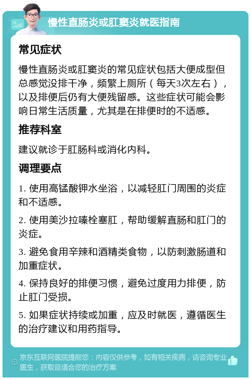 慢性直肠炎或肛窦炎就医指南 常见症状 慢性直肠炎或肛窦炎的常见症状包括大便成型但总感觉没排干净，频繁上厕所（每天3次左右），以及排便后仍有大便残留感。这些症状可能会影响日常生活质量，尤其是在排便时的不适感。 推荐科室 建议就诊于肛肠科或消化内科。 调理要点 1. 使用高锰酸钾水坐浴，以减轻肛门周围的炎症和不适感。 2. 使用美沙拉嗪栓塞肛，帮助缓解直肠和肛门的炎症。 3. 避免食用辛辣和酒精类食物，以防刺激肠道和加重症状。 4. 保持良好的排便习惯，避免过度用力排便，防止肛门受损。 5. 如果症状持续或加重，应及时就医，遵循医生的治疗建议和用药指导。