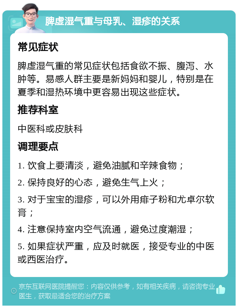 脾虚湿气重与母乳、湿疹的关系 常见症状 脾虚湿气重的常见症状包括食欲不振、腹泻、水肿等。易感人群主要是新妈妈和婴儿，特别是在夏季和湿热环境中更容易出现这些症状。 推荐科室 中医科或皮肤科 调理要点 1. 饮食上要清淡，避免油腻和辛辣食物； 2. 保持良好的心态，避免生气上火； 3. 对于宝宝的湿疹，可以外用痱子粉和尤卓尔软膏； 4. 注意保持室内空气流通，避免过度潮湿； 5. 如果症状严重，应及时就医，接受专业的中医或西医治疗。