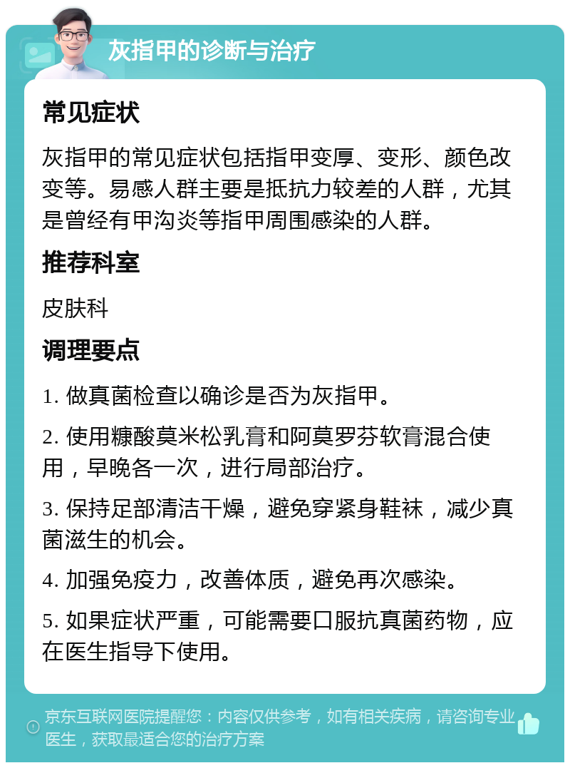 灰指甲的诊断与治疗 常见症状 灰指甲的常见症状包括指甲变厚、变形、颜色改变等。易感人群主要是抵抗力较差的人群，尤其是曾经有甲沟炎等指甲周围感染的人群。 推荐科室 皮肤科 调理要点 1. 做真菌检查以确诊是否为灰指甲。 2. 使用糠酸莫米松乳膏和阿莫罗芬软膏混合使用，早晚各一次，进行局部治疗。 3. 保持足部清洁干燥，避免穿紧身鞋袜，减少真菌滋生的机会。 4. 加强免疫力，改善体质，避免再次感染。 5. 如果症状严重，可能需要口服抗真菌药物，应在医生指导下使用。