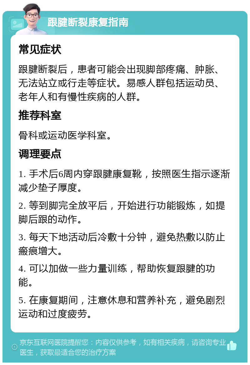 跟腱断裂康复指南 常见症状 跟腱断裂后，患者可能会出现脚部疼痛、肿胀、无法站立或行走等症状。易感人群包括运动员、老年人和有慢性疾病的人群。 推荐科室 骨科或运动医学科室。 调理要点 1. 手术后6周内穿跟腱康复靴，按照医生指示逐渐减少垫子厚度。 2. 等到脚完全放平后，开始进行功能锻炼，如提脚后跟的动作。 3. 每天下地活动后冷敷十分钟，避免热敷以防止瘢痕增大。 4. 可以加做一些力量训练，帮助恢复跟腱的功能。 5. 在康复期间，注意休息和营养补充，避免剧烈运动和过度疲劳。