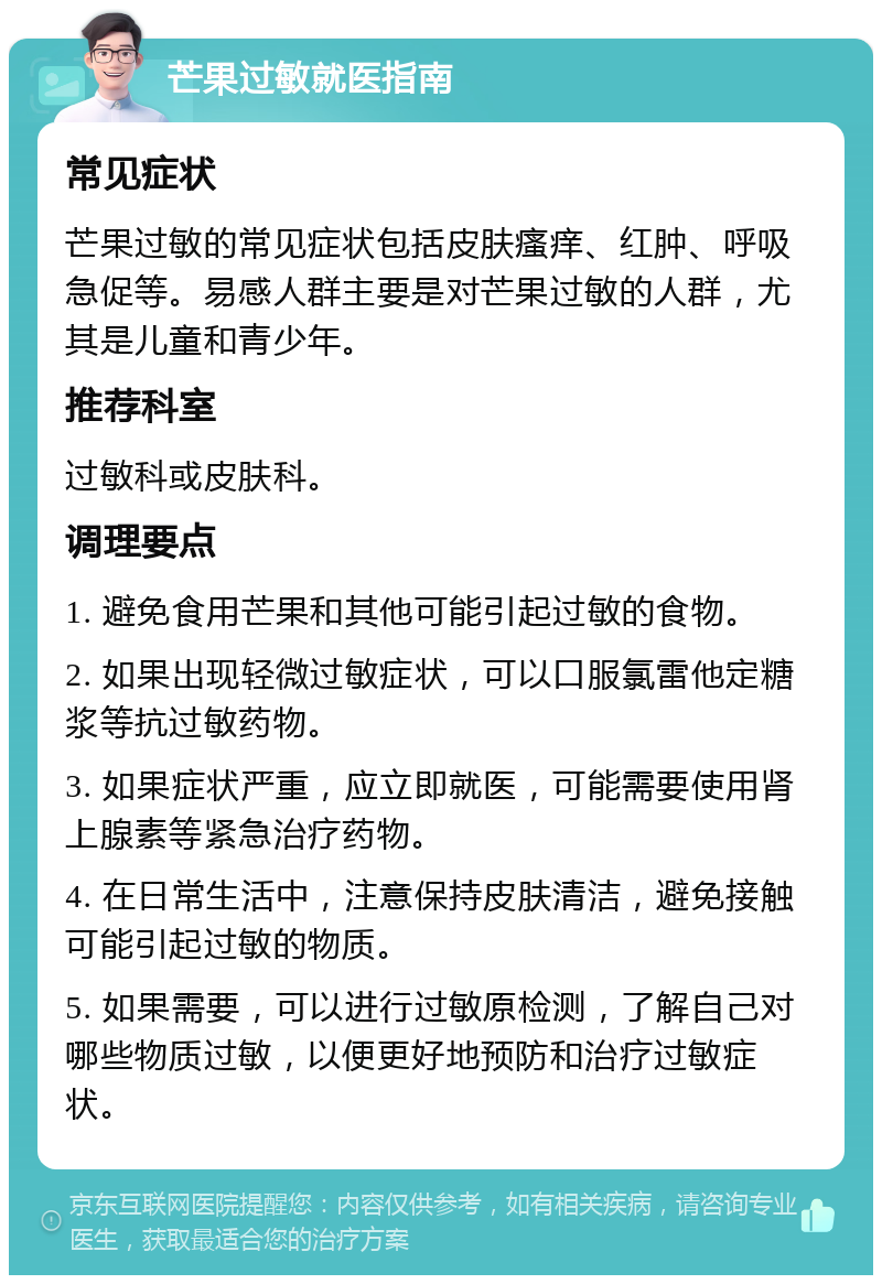 芒果过敏就医指南 常见症状 芒果过敏的常见症状包括皮肤瘙痒、红肿、呼吸急促等。易感人群主要是对芒果过敏的人群，尤其是儿童和青少年。 推荐科室 过敏科或皮肤科。 调理要点 1. 避免食用芒果和其他可能引起过敏的食物。 2. 如果出现轻微过敏症状，可以口服氯雷他定糖浆等抗过敏药物。 3. 如果症状严重，应立即就医，可能需要使用肾上腺素等紧急治疗药物。 4. 在日常生活中，注意保持皮肤清洁，避免接触可能引起过敏的物质。 5. 如果需要，可以进行过敏原检测，了解自己对哪些物质过敏，以便更好地预防和治疗过敏症状。