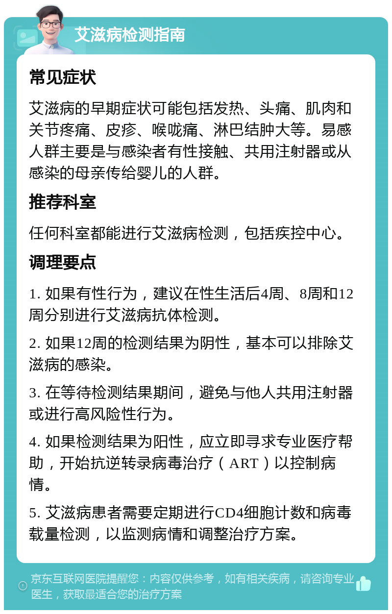 艾滋病检测指南 常见症状 艾滋病的早期症状可能包括发热、头痛、肌肉和关节疼痛、皮疹、喉咙痛、淋巴结肿大等。易感人群主要是与感染者有性接触、共用注射器或从感染的母亲传给婴儿的人群。 推荐科室 任何科室都能进行艾滋病检测，包括疾控中心。 调理要点 1. 如果有性行为，建议在性生活后4周、8周和12周分别进行艾滋病抗体检测。 2. 如果12周的检测结果为阴性，基本可以排除艾滋病的感染。 3. 在等待检测结果期间，避免与他人共用注射器或进行高风险性行为。 4. 如果检测结果为阳性，应立即寻求专业医疗帮助，开始抗逆转录病毒治疗（ART）以控制病情。 5. 艾滋病患者需要定期进行CD4细胞计数和病毒载量检测，以监测病情和调整治疗方案。