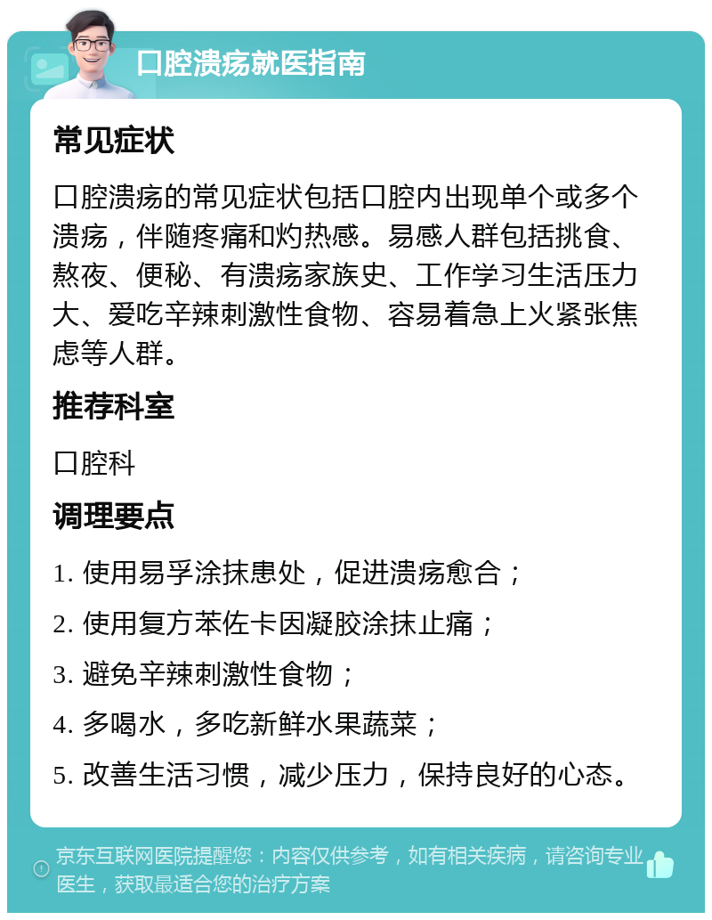 口腔溃疡就医指南 常见症状 口腔溃疡的常见症状包括口腔内出现单个或多个溃疡，伴随疼痛和灼热感。易感人群包括挑食、熬夜、便秘、有溃疡家族史、工作学习生活压力大、爱吃辛辣刺激性食物、容易着急上火紧张焦虑等人群。 推荐科室 口腔科 调理要点 1. 使用易孚涂抹患处，促进溃疡愈合； 2. 使用复方苯佐卡因凝胶涂抹止痛； 3. 避免辛辣刺激性食物； 4. 多喝水，多吃新鲜水果蔬菜； 5. 改善生活习惯，减少压力，保持良好的心态。