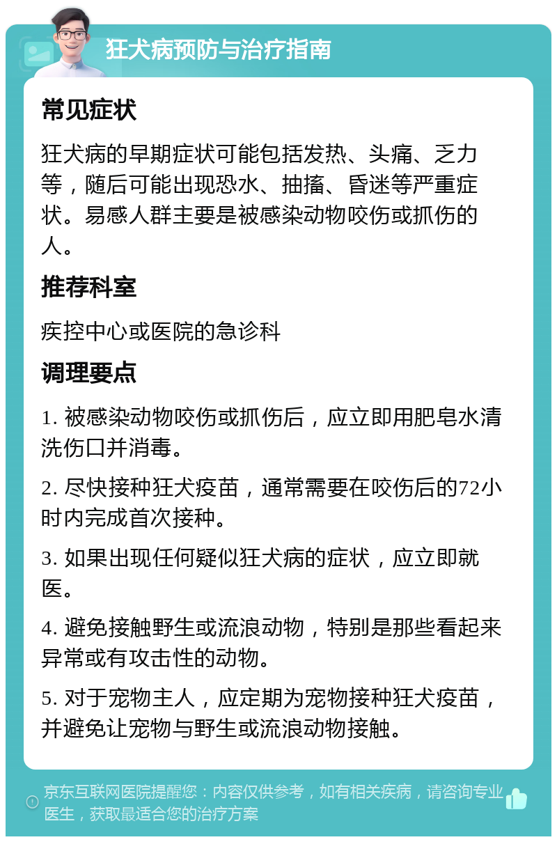 狂犬病预防与治疗指南 常见症状 狂犬病的早期症状可能包括发热、头痛、乏力等，随后可能出现恐水、抽搐、昏迷等严重症状。易感人群主要是被感染动物咬伤或抓伤的人。 推荐科室 疾控中心或医院的急诊科 调理要点 1. 被感染动物咬伤或抓伤后，应立即用肥皂水清洗伤口并消毒。 2. 尽快接种狂犬疫苗，通常需要在咬伤后的72小时内完成首次接种。 3. 如果出现任何疑似狂犬病的症状，应立即就医。 4. 避免接触野生或流浪动物，特别是那些看起来异常或有攻击性的动物。 5. 对于宠物主人，应定期为宠物接种狂犬疫苗，并避免让宠物与野生或流浪动物接触。