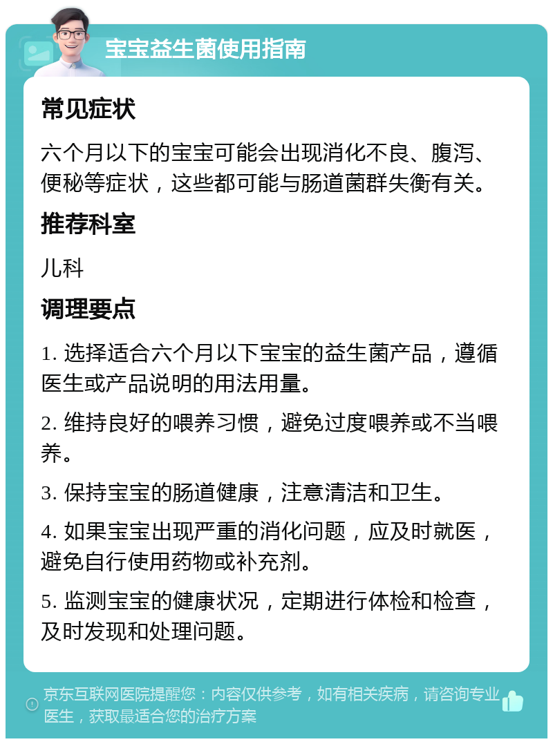 宝宝益生菌使用指南 常见症状 六个月以下的宝宝可能会出现消化不良、腹泻、便秘等症状，这些都可能与肠道菌群失衡有关。 推荐科室 儿科 调理要点 1. 选择适合六个月以下宝宝的益生菌产品，遵循医生或产品说明的用法用量。 2. 维持良好的喂养习惯，避免过度喂养或不当喂养。 3. 保持宝宝的肠道健康，注意清洁和卫生。 4. 如果宝宝出现严重的消化问题，应及时就医，避免自行使用药物或补充剂。 5. 监测宝宝的健康状况，定期进行体检和检查，及时发现和处理问题。