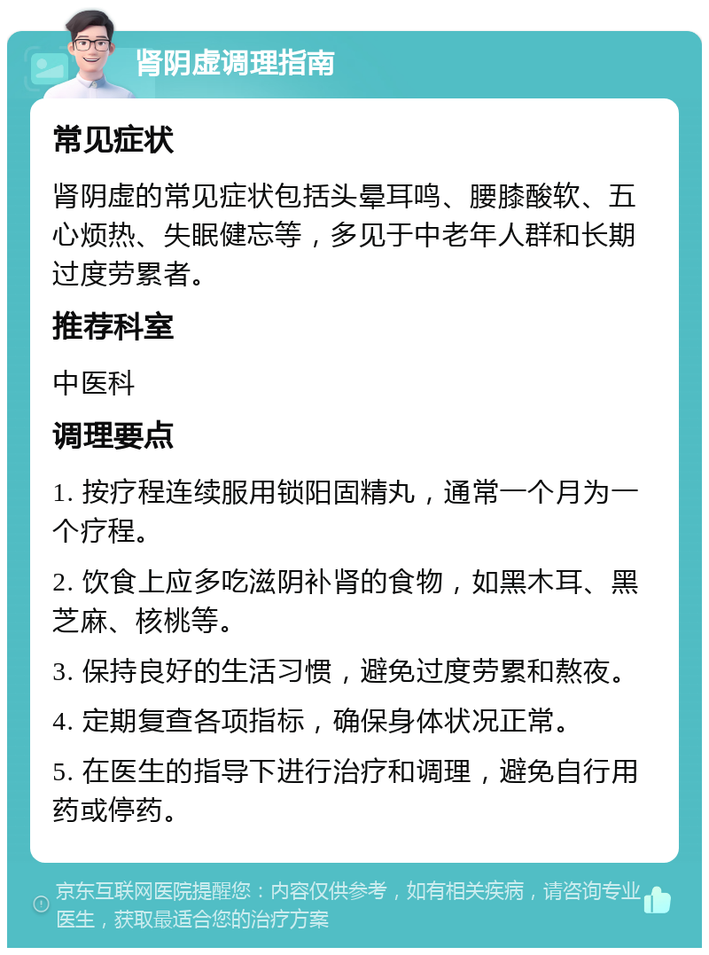 肾阴虚调理指南 常见症状 肾阴虚的常见症状包括头晕耳鸣、腰膝酸软、五心烦热、失眠健忘等，多见于中老年人群和长期过度劳累者。 推荐科室 中医科 调理要点 1. 按疗程连续服用锁阳固精丸，通常一个月为一个疗程。 2. 饮食上应多吃滋阴补肾的食物，如黑木耳、黑芝麻、核桃等。 3. 保持良好的生活习惯，避免过度劳累和熬夜。 4. 定期复查各项指标，确保身体状况正常。 5. 在医生的指导下进行治疗和调理，避免自行用药或停药。