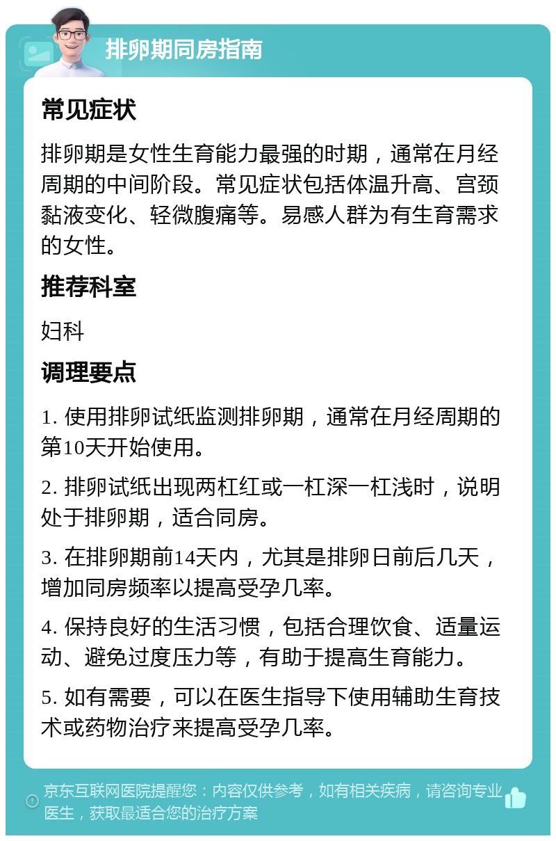 排卵期同房指南 常见症状 排卵期是女性生育能力最强的时期，通常在月经周期的中间阶段。常见症状包括体温升高、宫颈黏液变化、轻微腹痛等。易感人群为有生育需求的女性。 推荐科室 妇科 调理要点 1. 使用排卵试纸监测排卵期，通常在月经周期的第10天开始使用。 2. 排卵试纸出现两杠红或一杠深一杠浅时，说明处于排卵期，适合同房。 3. 在排卵期前14天内，尤其是排卵日前后几天，增加同房频率以提高受孕几率。 4. 保持良好的生活习惯，包括合理饮食、适量运动、避免过度压力等，有助于提高生育能力。 5. 如有需要，可以在医生指导下使用辅助生育技术或药物治疗来提高受孕几率。