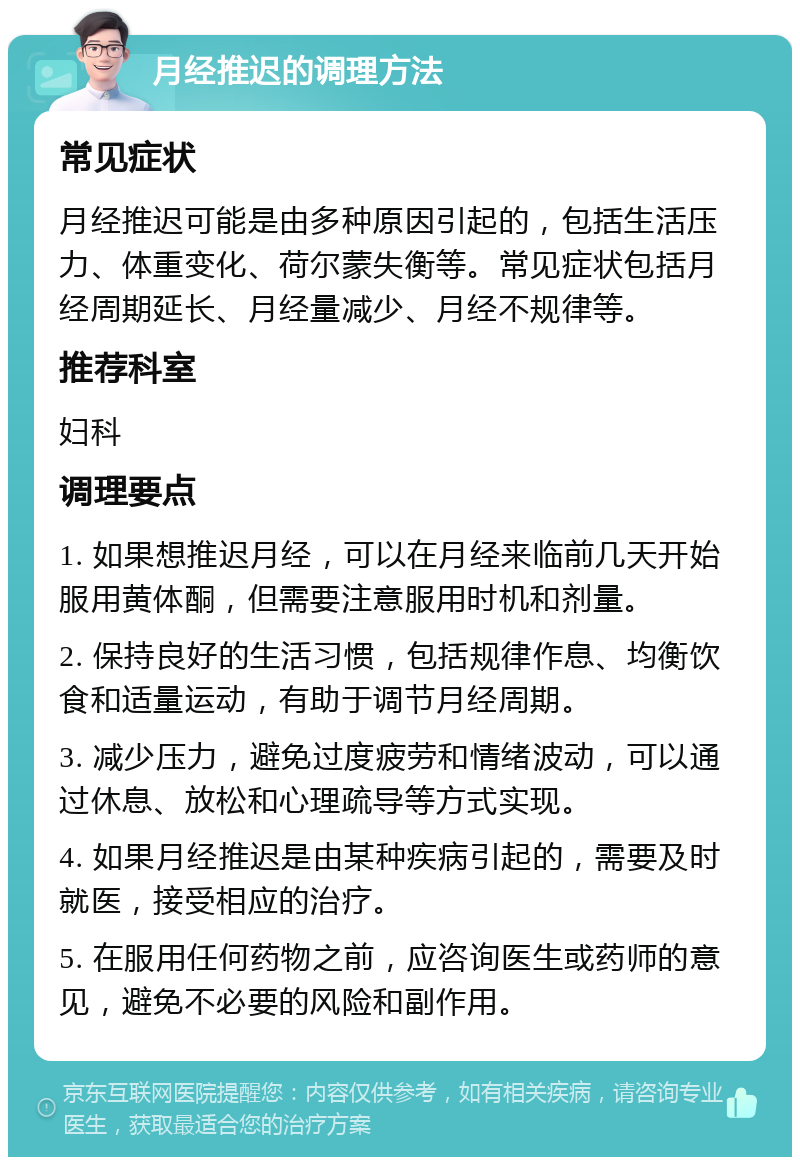 月经推迟的调理方法 常见症状 月经推迟可能是由多种原因引起的，包括生活压力、体重变化、荷尔蒙失衡等。常见症状包括月经周期延长、月经量减少、月经不规律等。 推荐科室 妇科 调理要点 1. 如果想推迟月经，可以在月经来临前几天开始服用黄体酮，但需要注意服用时机和剂量。 2. 保持良好的生活习惯，包括规律作息、均衡饮食和适量运动，有助于调节月经周期。 3. 减少压力，避免过度疲劳和情绪波动，可以通过休息、放松和心理疏导等方式实现。 4. 如果月经推迟是由某种疾病引起的，需要及时就医，接受相应的治疗。 5. 在服用任何药物之前，应咨询医生或药师的意见，避免不必要的风险和副作用。