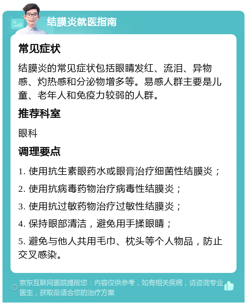 结膜炎就医指南 常见症状 结膜炎的常见症状包括眼睛发红、流泪、异物感、灼热感和分泌物增多等。易感人群主要是儿童、老年人和免疫力较弱的人群。 推荐科室 眼科 调理要点 1. 使用抗生素眼药水或眼膏治疗细菌性结膜炎； 2. 使用抗病毒药物治疗病毒性结膜炎； 3. 使用抗过敏药物治疗过敏性结膜炎； 4. 保持眼部清洁，避免用手揉眼睛； 5. 避免与他人共用毛巾、枕头等个人物品，防止交叉感染。