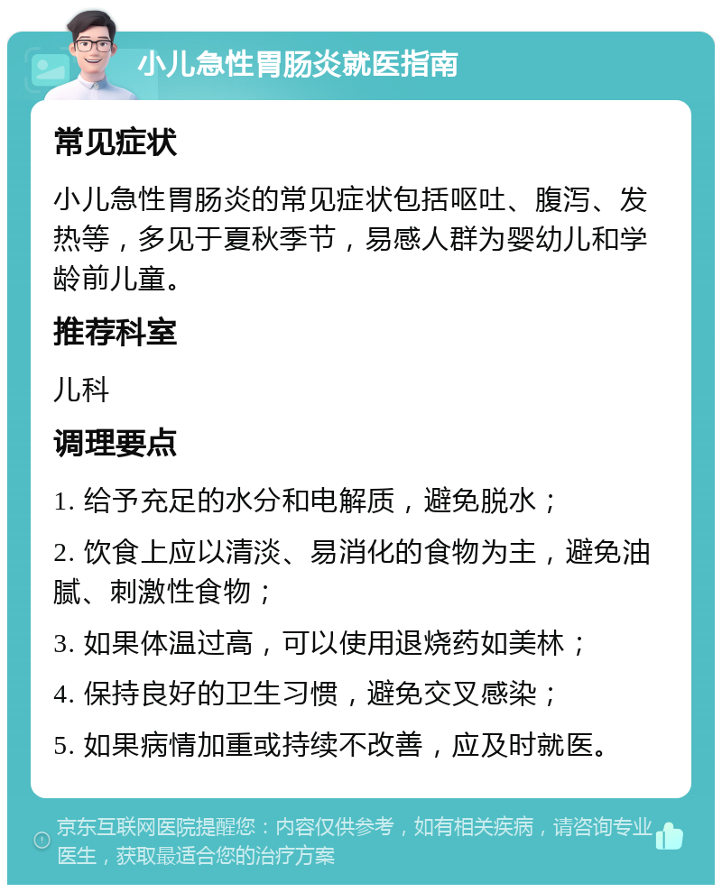 小儿急性胃肠炎就医指南 常见症状 小儿急性胃肠炎的常见症状包括呕吐、腹泻、发热等，多见于夏秋季节，易感人群为婴幼儿和学龄前儿童。 推荐科室 儿科 调理要点 1. 给予充足的水分和电解质，避免脱水； 2. 饮食上应以清淡、易消化的食物为主，避免油腻、刺激性食物； 3. 如果体温过高，可以使用退烧药如美林； 4. 保持良好的卫生习惯，避免交叉感染； 5. 如果病情加重或持续不改善，应及时就医。